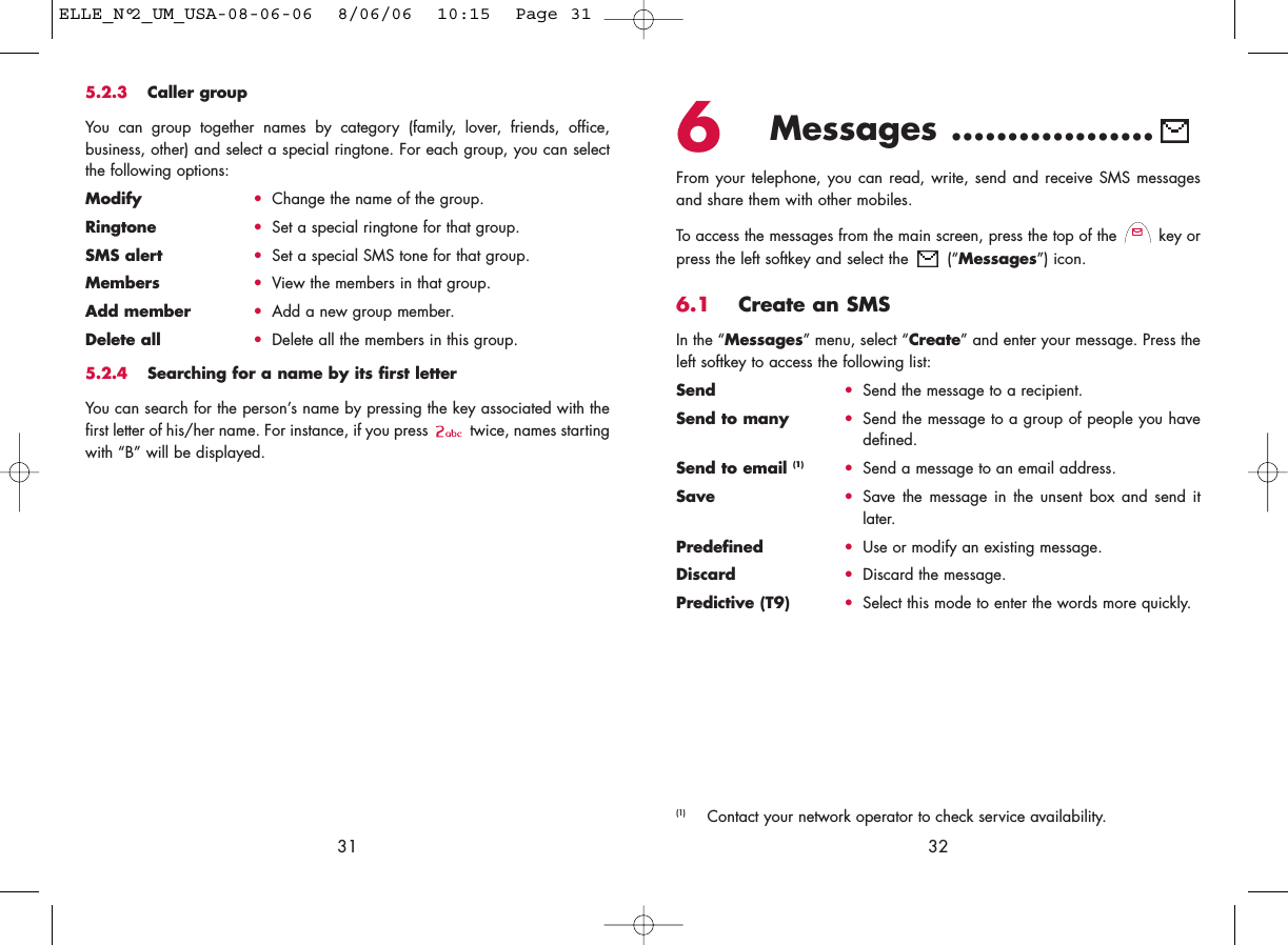 6Messages ..................From your telephone, you can read, write, send and receive SMS messagesand share them with other mobiles.To access the messages from the main screen, press the top of the  key orpress the left softkey and select the  (“Messages”) icon.6.1 Create an SMSIn the “Messages” menu, select “Create” and enter your message. Press theleft softkey to access the following list:Send •Send the message to a recipient.Send to many •Send the message to a group of people you havedefined.Send to email (1) •Send a message to an email address.Save •Save the message in the unsent box and send itlater.Predefined •Use or modify an existing message.Discard •Discard the message.Predictive (T9)  •Select this mode to enter the words more quickly.32(1) Contact your network operator to check service availability.315.2.3 Caller groupYou can group together names by category (family, lover, friends, office,business, other) and select a special ringtone. For each group, you can selectthe following options:Modify •Change the name of the group.Ringtone •Set a special ringtone for that group.SMS alert •Set a special SMS tone for that group.Members •View the members in that group.Add member •Add a new group member.Delete all •Delete all the members in this group.5.2.4 Searching for a name by its first letterYou can search for the person’s name by pressing the key associated with thefirst letter of his/her name. For instance, if you press  twice, names startingwith “B” will be displayed.ELLE_N°2_UM_USA-08-06-06  8/06/06  10:15  Page 31