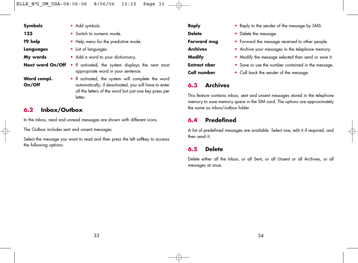 Reply •Reply to the sender of the message by SMS.Delete •Delete the message.Forward msg •Forward the message received to other people.Archives •Archive your messages in the telephone memory.Modify •Modify the message selected then send or save it.Extract nber •Save or use the number contained in the message.Call number •Call back the sender of the message.6.3 ArchivesThis feature contains inbox, sent and unsent messages stored in the telephonememory to save memory space in the SIM card. The options are approximatelythe same as inbox/outbox folder.6.4 PredefinedA list of predefined messages are available. Select one, edit it if required, andthen send it.6.5 Delete Delete either all the Inbox, or all Sent, or all Unsent or all Archives, or allmessages at once.34Symbols •Add symbols.123 •Switch to numeric mode.T9 help •Help menu for the predictive mode.Languages •List of languages.My words •Add a word to your dictionnary.Next word On/Off •If activated, the system displays the next mostappropriate word in your sentence.Word compl.  •If activated, the system will complete the word On/Off automatically; if deactivated, you will have to enterall the letters of the word but just one key press perletter.6.2 Inbox/OutboxIn the Inbox, read and unread messages are shown with different icons.The Outbox includes sent and unsent messages. Select the message you want to read and then press the left softkey to accesssthe following options:33ELLE_N°2_UM_USA-08-06-06  8/06/06  10:15  Page 33