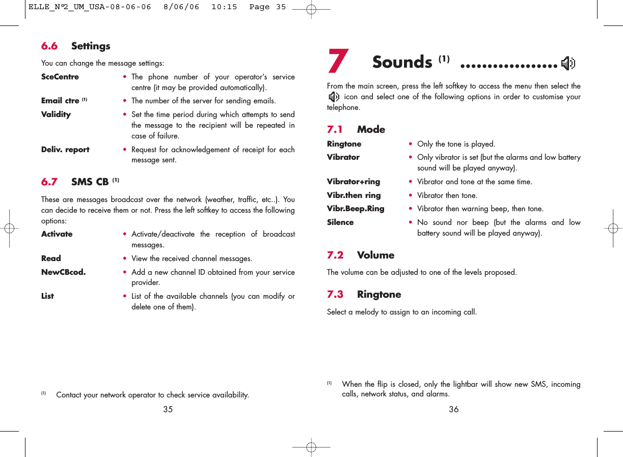 7Sounds (1) ..................From the main screen, press the left softkey to access the menu then select theicon and select one of the following options in order to customise yourtelephone.7.1 ModeRingtone •Only the tone is played.Vibrator •Only vibrator is set (but the alarms and low batterysound will be played anyway).Vibrator+ring •Vibrator and tone at the same time.Vibr.then ring •Vibrator then tone.Vibr.Beep.Ring •Vibrator then warning beep, then tone.Silence •No sound nor beep (but the alarms and lowbattery sound will be played anyway).7.2 VolumeThe volume can be adjusted to one of the levels proposed.7.3 RingtoneSelect a melody to assign to an incoming call. 36356.6 SettingsYou can change the message settings:SceCentre •The phone number of your operator’s servicecentre (it may be provided automatically).Email ctre (1) •The number of the server for sending emails.Validity •Set the time period during which attempts to sendthe message to the recipient will be repeated incase of failure.Deliv. report •Request for acknowledgement of receipt for eachmessage sent.6.7 SMS CB (1)These are messages broadcast over the network (weather, traffic, etc..). Youcan decide to receive them or not. Press the left softkey to access the followingoptions:Activate •Activate/deactivate the reception of broadcastmessages.Read •View the received channel messages.NewCBcod. •Add a new channel ID obtained from your serviceprovider.List •List of the available channels (you can modify ordelete one of them).(1) Contact your network operator to check service availability.(1) When the flip is closed, only the lightbar will show new SMS, incomingcalls, network status, and alarms.ELLE_N°2_UM_USA-08-06-06  8/06/06  10:15  Page 35