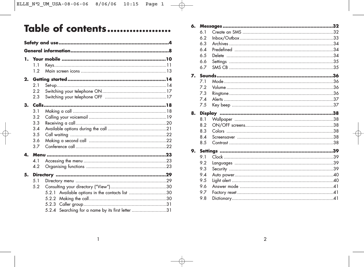 6. Messages ..........................................................................326.1 Create an SMS ....................................................................326.2 Inbox/Outbox ......................................................................336.3 Archives ..............................................................................346.4 Predefined ..........................................................................346.5 Delete ................................................................................346.6 Settings ..............................................................................356.7 SMS CB ..............................................................................357. Sounds..............................................................................367.1 Mode..................................................................................367.2 Volume ................................................................................367.3 Ringtone ..............................................................................367.4 Alerts ..................................................................................377.5 Key beep ............................................................................378. Display ............................................................................388.1 Wallpaper ..........................................................................388.2 ON/OFF screens..................................................................388.3 Colors ................................................................................388.4 Screensaver ........................................................................388.5 Contrast ..............................................................................389. Settings ............................................................................399.1 Clock ..................................................................................399.2 Languages ..........................................................................399.3 Security ..............................................................................399.4 Auto power..........................................................................409.5 Light alert ............................................................................409.6 Answer mode ......................................................................419.7 Factory reset ........................................................................419.8 Dictionary............................................................................412Table of contents....................Safety and use..........................................................................4General information..................................................................81. Your mobile ......................................................................101.1 Keys....................................................................................111.2 Main screen icons ................................................................132. Getting started ..................................................................142.1 Set-up..................................................................................142.2 Switching your telephone ON................................................172.3 Switching your telephone OFF ..............................................173. Calls..................................................................................183.1 Making a call ......................................................................183.2 Calling your voicemail ..........................................................193.3 Receiving a call....................................................................203.4 Available options during the call ............................................213.5 Call waiting ........................................................................223.6 Making a second call ..........................................................223.7 Conference call ....................................................................224. Menu ................................................................................234.1 Accessing the menu ..............................................................234.2 Organising functions ............................................................235. Directory ..........................................................................295.1 Directory menu ....................................................................295.2 Consulting your directory (“View”)..........................................305.2.1 Available options in the contacts list ............................305.2.2 Making the call..........................................................305.2.3 Caller group..............................................................315.2.4 Searching for a name by its first letter ..........................311ELLE_N°2_UM_USA-08-06-06  8/06/06  10:15  Page 1