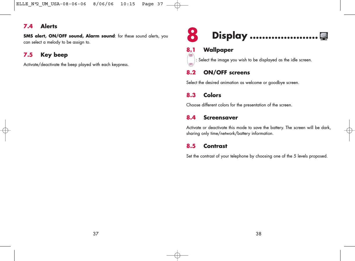 8Display ......................8.1 Wallpaper: Select the image you wish to be displayed as the idle screen.8.2 ON/OFF screensSelect the desired animation as welcome or goodbye screen.8.3 ColorsChoose different colors for the presentation of the screen.8.4 ScreensaverActivate or deactivate this mode to save the battery. The screen will be dark,sharing only time/network/battery information.8.5 ContrastSet the contrast of your telephone by choosing one of the 5 levels proposed.387.4 AlertsSMS alert, ON/OFF sound, Alarm sound: for these sound alerts, youcan select a melody to be assign to.7.5 Key beepActivate/deactivate the beep played with each keypress.37ELLE_N°2_UM_USA-08-06-06  8/06/06  10:15  Page 37