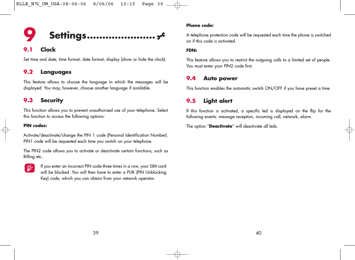 Phone code:A telephone protection code will be requested each time the phone is switchedon if this code is activated.FDN:This feature allows you to restrict the outgoing calls to a limited set of people.You must enter your PIN2 code first.9.4 Auto powerThis function enables the automatic switch ON/OFF if you have preset a time.9.5 Light alertIf this function is activated, a specific led is displayed on the flip for thefollowing events: message reception, incoming call, network, alarm.The option “Deactivate” will deactivate all leds.409Settings......................9.1 ClockSet time and date, time format, date format, display (show or hide the clock).9.2 LanguagesThis feature allows to choose the language in which the messages will bedisplayed. You may, however, choose another language if available.9.3 SecurityThis function allows you to prevent unauthorised use of your telephone. Selectthis function to access the following options:PIN codes:Activate/deactivate/change the PIN 1 code (Personal Identification Number).PIN1 code will be requested each time you switch on your telephone. The PIN2 code allows you to activate or deactivate certain functions, such asBilling etc.. If you enter an incorrect PIN code three times in a row, your SIM cardwill be blocked. You will then have to enter a PUK (PIN UnblockingKey) code, which you can obtain from your network operator.39ELLE_N°2_UM_USA-08-06-06  8/06/06  10:15  Page 39