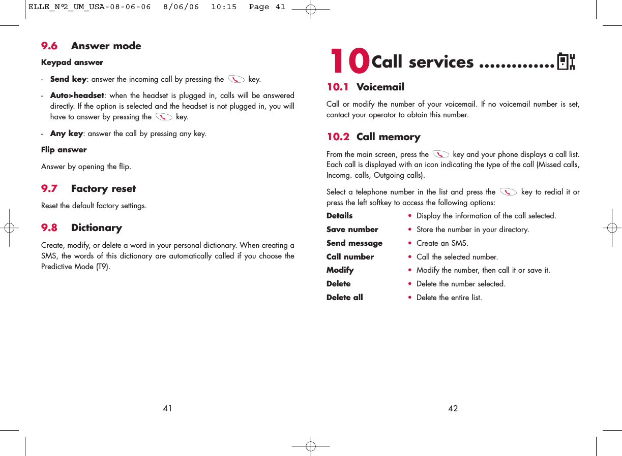 4210Call services ..............10.1 VoicemailCall or modify the number of your voicemail. If no voicemail number is set,contact your operator to obtain this number.10.2 Call memoryFrom the main screen, press the  key and your phone displays a call list.Each call is displayed with an icon indicating the type of the call (Missed calls,Incomg. calls, Outgoing calls). Select a telephone number in the list and press the  key to redial it orpress the left softkey to access the following options:Details •Display the information of the call selected.Save number •Store the number in your directory.Send message •Create an SMS.Call number •Call the selected number.Modify •Modify the number, then call it or save it.Delete •Delete the number selected.Delete all •Delete the entire list.9.6 Answer modeKeypad answer-Send key: answer the incoming call by pressing the  key.-Auto&gt;headset: when the headset is plugged in, calls will be answereddirectly. If the option is selected and the headset is not plugged in, you willhave to answer by pressing the  key.-Any key: answer the call by pressing any key.Flip answerAnswer by opening the flip.9.7 Factory resetReset the default factory settings.9.8 DictionaryCreate, modify, or delete a word in your personal dictionary. When creating aSMS, the words of this dictionary are automatically called if you choose thePredictive Mode (T9).41ELLE_N°2_UM_USA-08-06-06  8/06/06  10:15  Page 41