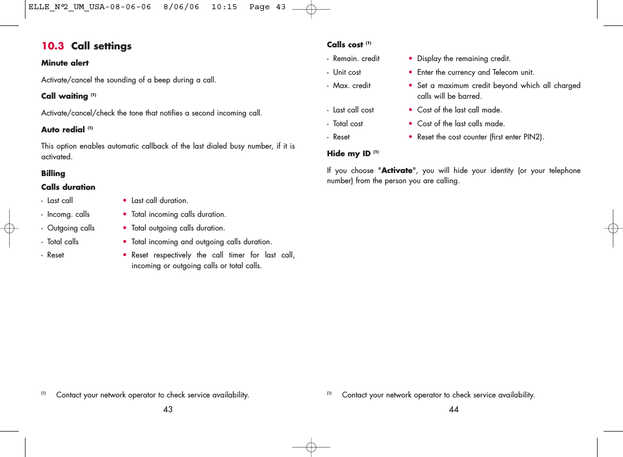 44Calls cost (1)- Remain. credit •Display the remaining credit.- Unit cost •Enter the currency and Telecom unit.- Max. credit •Set a maximum credit beyond which all chargedcalls will be barred. - Last call cost •Cost of the last call made.- Total cost •Cost of the last calls made. - Reset •Reset the cost counter (first enter PIN2).Hide my ID (1)If you choose &quot;Activate&quot;, you will hide your identity (or your telephonenumber) from the person you are calling.(1) Contact your network operator to check service availability.10.3 Call settingsMinute alertActivate/cancel the sounding of a beep during a call.Call waiting (1)Activate/cancel/check the tone that notifies a second incoming call.Auto redial (1)This option enables automatic callback of the last dialed busy number, if it isactivated.BillingCalls duration- Last call •Last call duration.- Incomg. calls •Total incoming calls duration.- Outgoing calls •Total outgoing calls duration.- Total calls •Total incoming and outgoing calls duration.- Reset •Reset respectively the call timer for last call,incoming or outgoing calls or total calls.43(1) Contact your network operator to check service availability.ELLE_N°2_UM_USA-08-06-06  8/06/06  10:15  Page 43