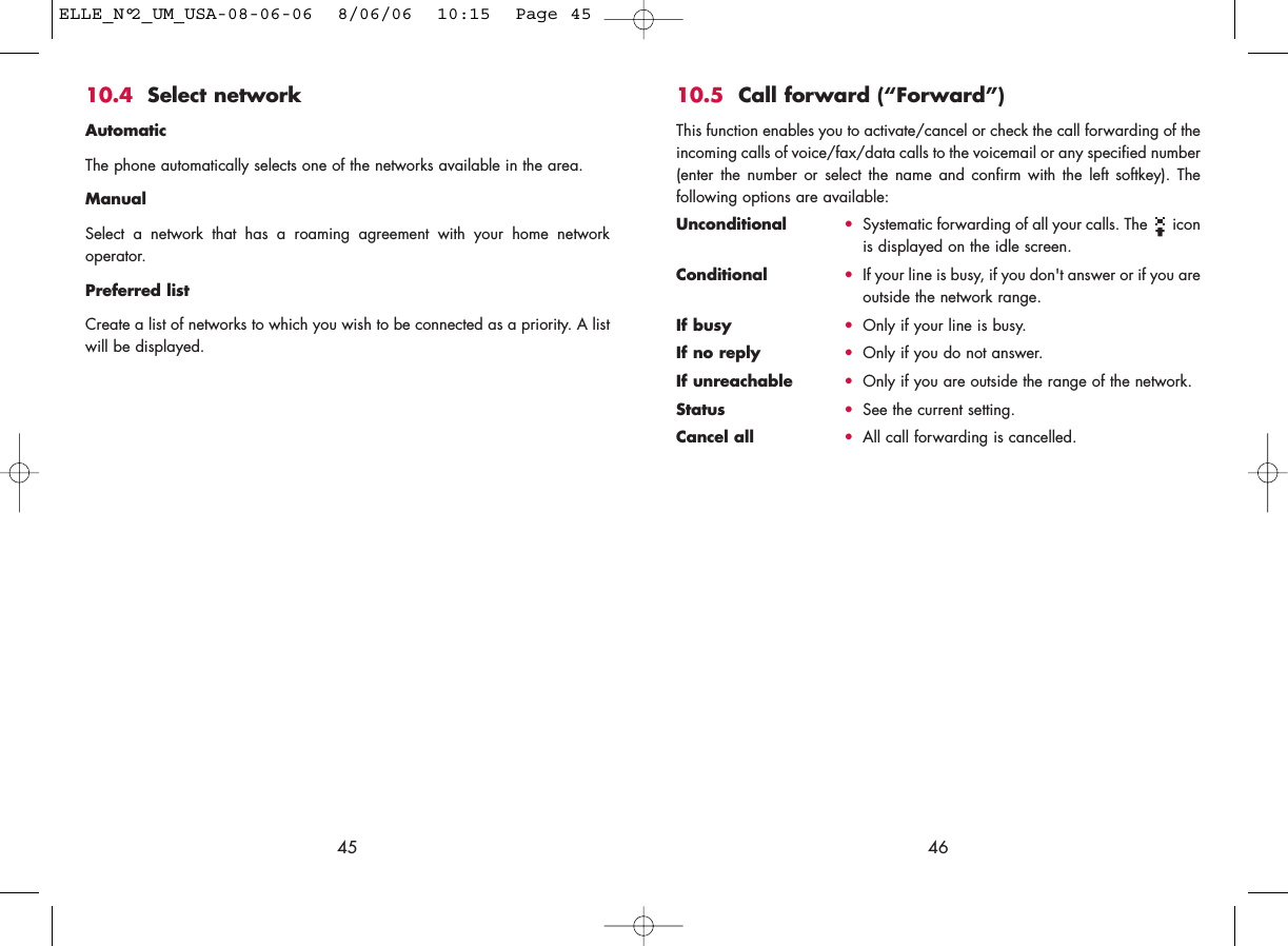 4610.5 Call forward (“Forward”)This function enables you to activate/cancel or check the call forwarding of theincoming calls of voice/fax/data calls to the voicemail or any specified number(enter the number or select the name and confirm with the left softkey). Thefollowing options are available: Unconditional •Systematic forwarding of all your calls. The  iconis displayed on the idle screen.Conditional •If your line is busy, if you don&apos;t answer or if you areoutside the network range.If busy •Only if your line is busy.If no reply •Only if you do not answer.If unreachable •Only if you are outside the range of the network.Status •See the current setting.Cancel all •All call forwarding is cancelled.4510.4 Select network AutomaticThe phone automatically selects one of the networks available in the area.ManualSelect a network that has a roaming agreement with your home networkoperator.Preferred listCreate a list of networks to which you wish to be connected as a priority. A listwill be displayed.ELLE_N°2_UM_USA-08-06-06  8/06/06  10:15  Page 45