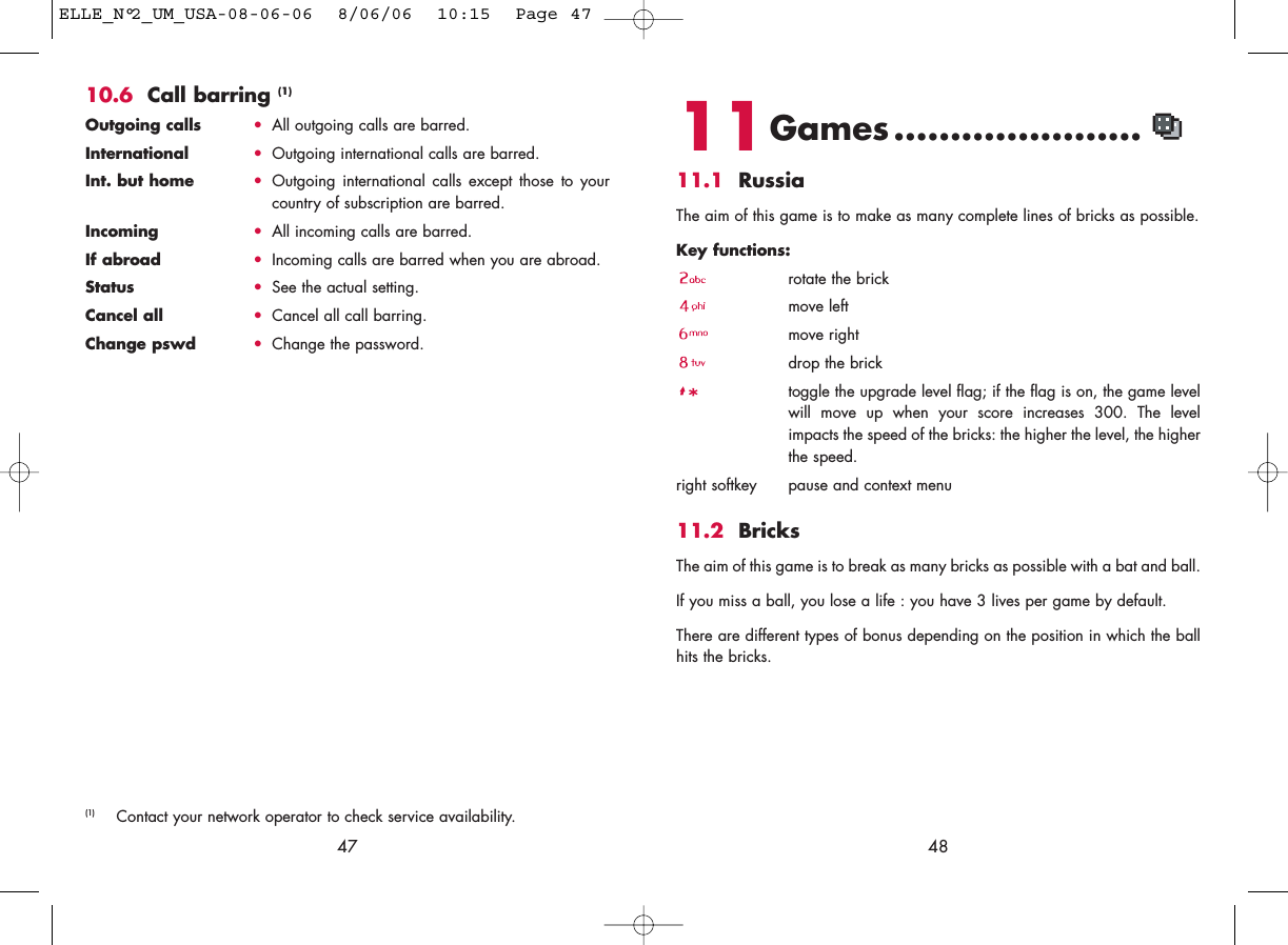 4811Games ......................11.1 RussiaThe aim of this game is to make as many complete lines of bricks as possible.Key functions: rotate the brickmove leftmove rightdrop the bricktoggle the upgrade level flag; if the flag is on, the game levelwill move up when your score increases 300. The levelimpacts the speed of the bricks: the higher the level, the higherthe speed.right softkey pause and context menu11.2 BricksThe aim of this game is to break as many bricks as possible with a bat and ball. If you miss a ball, you lose a life : you have 3 lives per game by default.There are different types of bonus depending on the position in which the ballhits the bricks. 4710.6 Call barring (1)Outgoing calls •All outgoing calls are barred.International  •Outgoing international calls are barred.Int. but home •Outgoing international calls except those to yourcountry of subscription are barred.Incoming •All incoming calls are barred.If abroad  •Incoming calls are barred when you are abroad.Status •See the actual setting.Cancel all •Cancel all call barring.Change pswd •Change the password.(1) Contact your network operator to check service availability.ELLE_N°2_UM_USA-08-06-06  8/06/06  10:15  Page 47