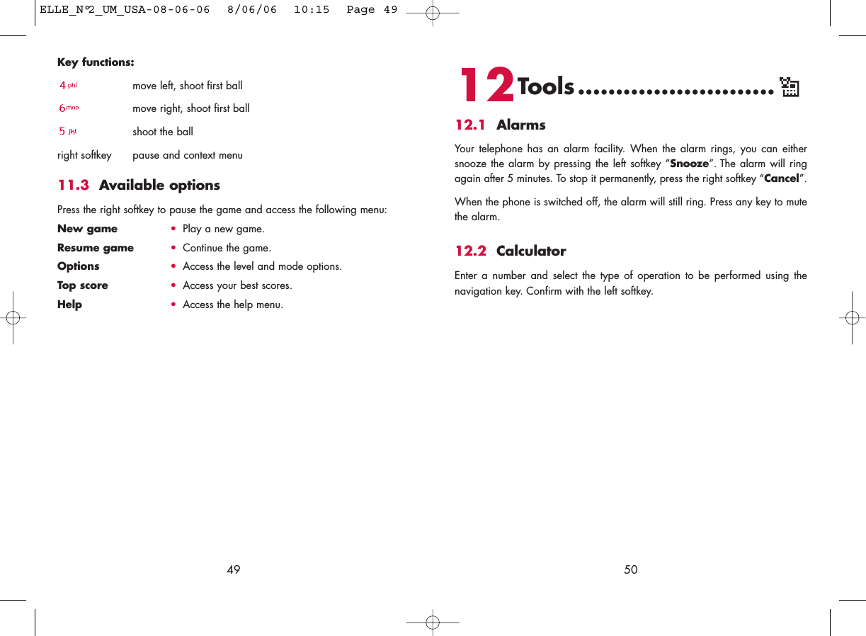 12Tools..........................12.1 AlarmsYour telephone has an alarm facility. When the alarm rings, you can eithersnooze the alarm by pressing the left softkey “Snooze”. The alarm will ringagain after 5 minutes. To stop it permanently, press the right softkey “Cancel”.When the phone is switched off, the alarm will still ring. Press any key to mutethe alarm. 12.2 CalculatorEnter a number and select the type of operation to be performed using thenavigation key. Confirm with the left softkey.50Key functions: move left, shoot first ballmove right, shoot first ballshoot the ballright softkey pause and context menu11.3 Available optionsPress the right softkey to pause the game and access the following menu:New game •Play a new game.Resume game •Continue the game.Options •Access the level and mode options.Top score •Access your best scores.Help •Access the help menu.49ELLE_N°2_UM_USA-08-06-06  8/06/06  10:15  Page 49