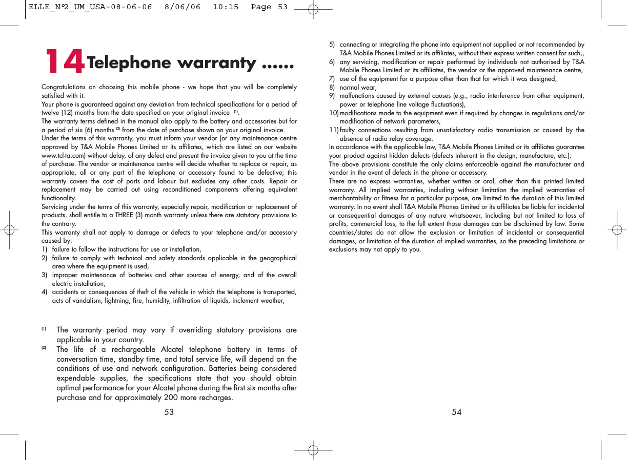 5) connecting or integrating the phone into equipment not supplied or not recommended byT&amp;A Mobile Phones Limited or its affiliates, without their express written consent for such,,6) any servicing, modification or repair performed by individuals not authorised by T&amp;AMobile Phones Limited or its affiliates, the vendor or the approved maintenance centre,7) use of the equipment for a purpose other than that for which it was designed,8) normal wear,9) malfunctions caused by external causes (e.g., radio interference from other equipment,power or telephone line voltage fluctuations),10)modifications made to the equipment even if required by changes in regulations and/ormodification of network parameters,11)faulty connections resulting from unsatisfactory radio transmission or caused by theabsence of radio relay coverage. In accordance with the applicable law, T&amp;A Mobile Phones Limited or its affiliates guaranteeyour product against hidden defects (defects inherent in the design, manufacture, etc.).The above provisions constitute the only claims enforceable against the manufacturer andvendor in the event of defects in the phone or accessory.There are no express warranties, whether written or oral, other than this printed limitedwarranty. All implied warranties, including without limitation the implied warranties ofmerchantability or fitness for a particular purpose, are limited to the duration of this limitedwarranty. In no event shall T&amp;A Mobile Phones Limited or its affiliates be liable for incidentalor consequential damages of any nature whatsoever, including but not limited to loss ofprofits, commercial loss, to the full extent those damages can be disclaimed by law. Somecountries/states do not allow the exclusion or limitation of incidental or consequentialdamages, or limitation of the duration of implied warranties, so the preceding limitations orexclusions may not apply to you.545314Telephone warranty ......Congratulations on choosing this mobile phone - we hope that you will be completelysatisfied with it.Your phone is guaranteed against any deviation from technical specifications for a period oftwelve (12) months from the date specified on your original invoice  (1).The warranty terms defined in the manual also apply to the battery and accessories but fora period of six (6) months (2) from the date of purchase shown on your original invoice. Under the terms of this warranty, you must inform your vendor (or any maintenance centreapproved by T&amp;A Mobile Phones Limited or its affiliates, which are listed on our websitewww.tcl-ta.com) without delay, of any defect and present the invoice given to you at the timeof purchase. The vendor or maintenance centre will decide whether to replace or repair, asappropriate, all or any part of the telephone or accessory found to be defective; thiswarranty covers the cost of parts and labour but excludes any other costs. Repair orreplacement may be carried out using reconditioned components offering equivalentfunctionality. Servicing under the terms of this warranty, especially repair, modification or replacement ofproducts, shall entitle to a THREE (3) month warranty unless there are statutory provisions tothe contrary.This warranty shall not apply to damage or defects to your telephone and/or accessorycaused by:1) failure to follow the instructions for use or installation,2) failure to comply with technical and safety standards applicable in the geographicalarea where the equipment is used,3) improper maintenance of batteries and other sources of energy, and of the overallelectric installation,4) accidents or consequences of theft of the vehicle in which the telephone is transported,acts of vandalism, lightning, fire, humidity, infiltration of liquids, inclement weather,(1) The warranty period may vary if overriding statutory provisions areapplicable in your country.(2) The life of a rechargeable Alcatel telephone battery in terms ofconversation time, standby time, and total service life, will depend on theconditions of use and network configuration. Batteries being consideredexpendable supplies, the specifications state that you should obtainoptimal performance for your Alcatel phone during the first six months afterpurchase and for approximately 200 more recharges.ELLE_N°2_UM_USA-08-06-06  8/06/06  10:15  Page 53