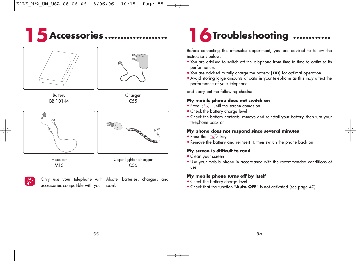 16Troubleshooting ............Before contacting the aftersales department, you are advised to follow theinstructions below:•You are advised to switch off the telephone from time to time to optimise itsperformance.•You are advised to fully charge the battery ( ) for optimal operation.•Avoid storing large amounts of data in your telephone as this may affect theperformance of your telephone. and carry out the following checks:My mobile phone does not switch on•Press  until the screen comes on•Check the battery charge level•Check the battery contacts, remove and reinstall your battery, then turn yourtelephone back onMy phone does not respond since several minutes•Press the  key•Remove the battery and re-insert it, then switch the phone back on My screen is difficult to read•Clean your screen•Use your mobile phone in accordance with the recommended conditions ofuseMy mobile phone turns off by itself•Check the battery charge level•Check that the function &quot;Auto OFF&quot; is not activated (see page 40).565515Accessories ....................Only use your telephone with Alcatel batteries, chargers andaccessories compatible with your model.BatteryBB 10144ChargerC55HeadsetM13Cigar lighter chargerC56ELLE_N°2_UM_USA-08-06-06  8/06/06  10:15  Page 55