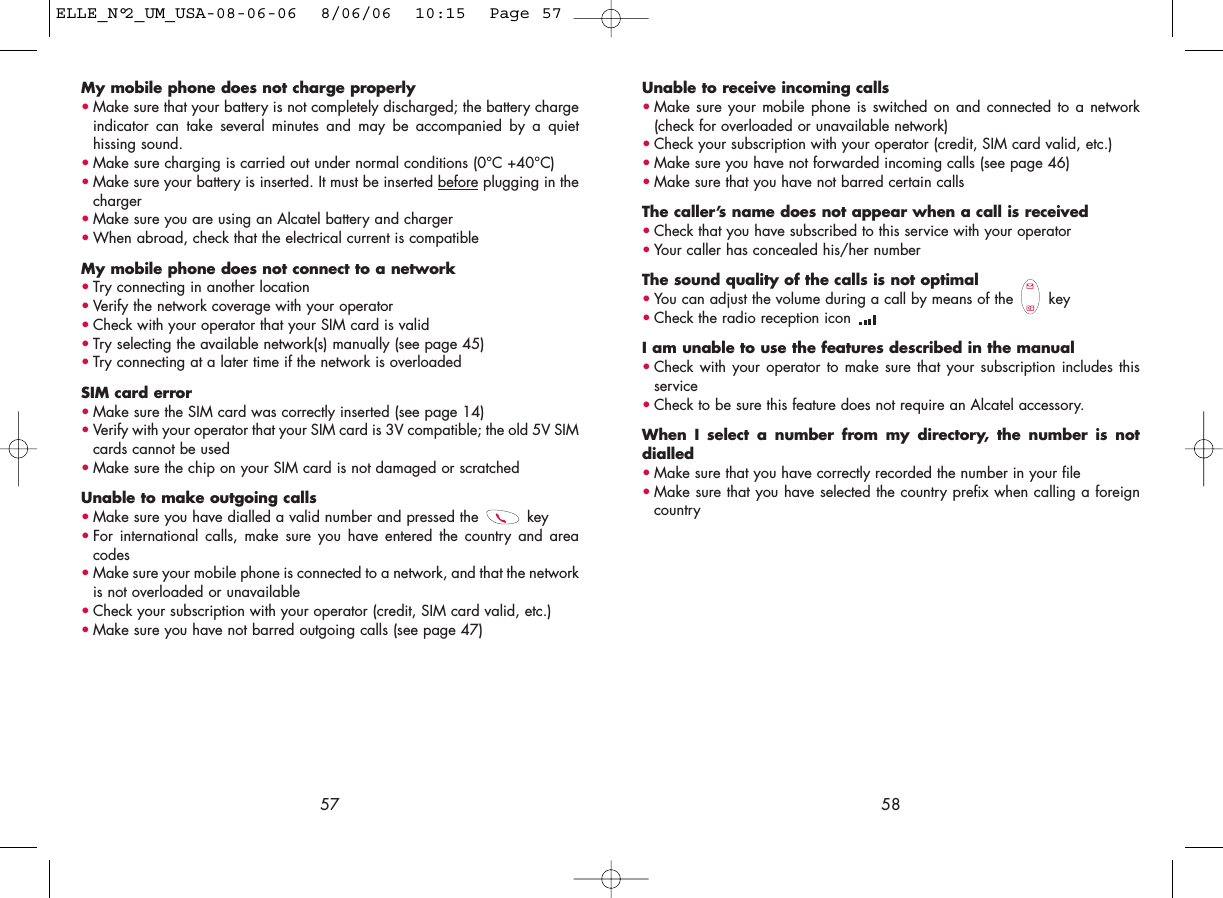 Unable to receive incoming calls•Make sure your mobile phone is switched on and connected to a network(check for overloaded or unavailable network)•Check your subscription with your operator (credit, SIM card valid, etc.)•Make sure you have not forwarded incoming calls (see page 46)•Make sure that you have not barred certain callsThe caller’s name does not appear when a call is received•Check that you have subscribed to this service with your operator•Your caller has concealed his/her numberThe sound quality of the calls is not optimal•You can adjust the volume during a call by means of the  key•Check the radio reception icon I am unable to use the features described in the manual•Check with your operator to make sure that your subscription includes thisservice•Check to be sure this feature does not require an Alcatel accessory.When I select a number from my directory, the number is notdialled•Make sure that you have correctly recorded the number in your file•Make sure that you have selected the country prefix when calling a foreigncountry58My mobile phone does not charge properly•Make sure that your battery is not completely discharged; the battery chargeindicator can take several minutes and may be accompanied by a quiethissing sound. •Make sure charging is carried out under normal conditions (0°C +40°C)•Make sure your battery is inserted. It must be inserted beforeplugging in thecharger•Make sure you are using an Alcatel battery and charger•When abroad, check that the electrical current is compatibleMy mobile phone does not connect to a network•Try connecting in another location•Verify the network coverage with your operator•Check with your operator that your SIM card is valid•Try selecting the available network(s) manually (see page 45)•Try connecting at a later time if the network is overloadedSIM card error•Make sure the SIM card was correctly inserted (see page 14)•Verify with your operator that your SIM card is 3V compatible; the old 5V SIMcards cannot be used•Make sure the chip on your SIM card is not damaged or scratchedUnable to make outgoing calls•Make sure you have dialled a valid number and pressed the  key•For international calls, make sure you have entered the country and areacodes•Make sure your mobile phone is connected to a network, and that the networkis not overloaded or unavailable•Check your subscription with your operator (credit, SIM card valid, etc.)•Make sure you have not barred outgoing calls (see page 47)57ELLE_N°2_UM_USA-08-06-06  8/06/06  10:15  Page 57
