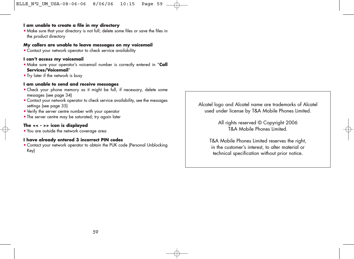 I am unable to create a file in my directory•Make sure that your directory is not full; delete some files or save the files inthe product directoryMy callers are unable to leave messages on my voicemail•Contact your network operator to check service availabilityI can’t access my voicemail•Make sure your operator’s voicemail number is correctly entered in “CallServices/Voicemail”•Try later if the network is busyI am unable to send and receive messages•Check your phone memory as it might be full, if necessary, delete somemessages (see page 34)•Contact your network operator to check service availability, see the messagessettings (see page 35)•Verify the server centre number with your operator•The server centre may be saturated; try again laterThe &lt;&lt; - &gt;&gt; icon is displayed•You are outside the network coverage areaI have already entered 3 incorrect PIN codes•Contact your network operator to obtain the PUK code (Personal UnblockingKey)59Alcatel logo and Alcatel name are trademarks of Alcatel used under license by T&amp;A Mobile Phones Limited.All rights reserved © Copyright 2006T&amp;A Mobile Phones Limited.T&amp;A Mobile Phones Limited reserves the right, in the customer’s interest, to alter material or technical specification without prior notice.ELLE_N°2_UM_USA-08-06-06  8/06/06  10:15  Page 59