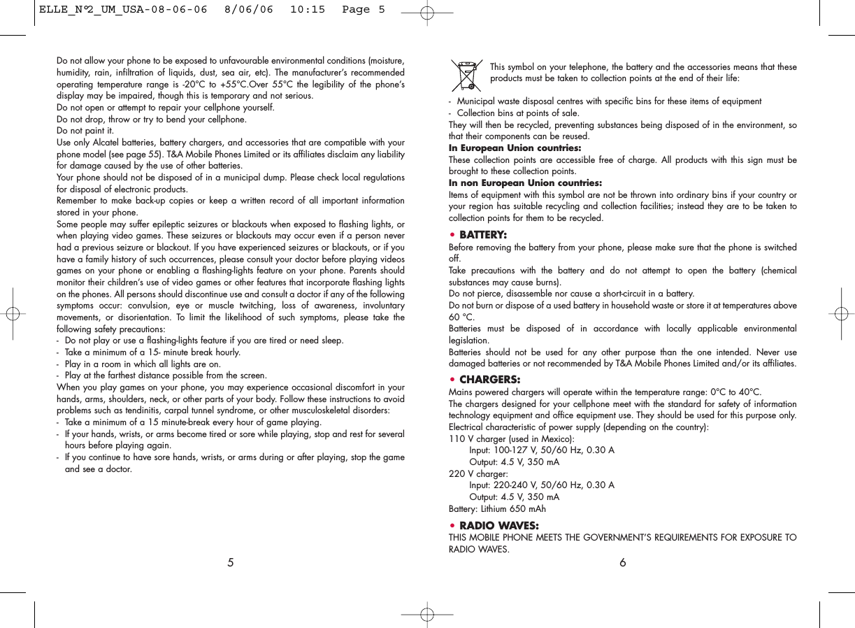This symbol on your telephone, the battery and the accessories means that theseproducts must be taken to collection points at the end of their life:- Municipal waste disposal centres with specific bins for these items of equipment- Collection bins at points of sale.They will then be recycled, preventing substances being disposed of in the environment, sothat their components can be reused.In European Union countries:These collection points are accessible free of charge. All products with this sign must bebrought to these collection points.In non European Union countries:Items of equipment with this symbol are not be thrown into ordinary bins if your country oryour region has suitable recycling and collection facilities; instead they are to be taken tocollection points for them to be recycled.• BATTERY:Before removing the battery from your phone, please make sure that the phone is switchedoff. Take precautions with the battery and do not attempt to open the battery (chemicalsubstances may cause burns). Do not pierce, disassemble nor cause a short-circuit in a battery.Do not burn or dispose of a used battery in household waste or store it at temperatures above60 °C.Batteries must be disposed of in accordance with locally applicable environmentallegislation.Batteries should not be used for any other purpose than the one intended. Never usedamaged batteries or not recommended by T&amp;A Mobile Phones Limited and/or its affiliates.• CHARGERS:Mains powered chargers will operate within the temperature range: 0°C to 40°C.The chargers designed for your cellphone meet with the standard for safety of informationtechnology equipment and office equipment use. They should be used for this purpose only.Electrical characteristic of power supply (depending on the country):110 V charger (used in Mexico):Input: 100-127 V, 50/60 Hz, 0.30 AOutput: 4.5 V, 350 mA220 V charger:Input: 220-240 V, 50/60 Hz, 0.30 AOutput: 4.5 V, 350 mABattery: Lithium 650 mAh• RADIO WAVES:THIS MOBILE PHONE MEETS THE GOVERNMENT’S REQUIREMENTS FOR EXPOSURE TORADIO WAVES.6Do not allow your phone to be exposed to unfavourable environmental conditions (moisture,humidity, rain, infiltration of liquids, dust, sea air, etc). The manufacturer’s recommendedoperating temperature range is -20°C to +55°C.Over 55°C the legibility of the phone’sdisplay may be impaired, though this is temporary and not serious. Do not open or attempt to repair your cellphone yourself.Do not drop, throw or try to bend your cellphone.Do not paint it.Use only Alcatel batteries, battery chargers, and accessories that are compatible with yourphone model (see page 55). T&amp;A Mobile Phones Limited or its affiliates disclaim any liabilityfor damage caused by the use of other batteries.Your phone should not be disposed of in a municipal dump. Please check local regulationsfor disposal of electronic products.Remember to make back-up copies or keep a written record of all important informationstored in your phone.Some people may suffer epileptic seizures or blackouts when exposed to flashing lights, orwhen playing video games. These seizures or blackouts may occur even if a person neverhad a previous seizure or blackout. If you have experienced seizures or blackouts, or if youhave a family history of such occurrences, please consult your doctor before playing videosgames on your phone or enabling a flashing-lights feature on your phone. Parents shouldmonitor their children’s use of video games or other features that incorporate flashing lightson the phones. All persons should discontinue use and consult a doctor if any of the followingsymptoms occur: convulsion, eye or muscle twitching, loss of awareness, involuntarymovements, or disorientation. To limit the likelihood of such symptoms, please take thefollowing safety precautions:- Do not play or use a flashing-lights feature if you are tired or need sleep.- Take a minimum of a 15- minute break hourly.- Play in a room in which all lights are on.- Play at the farthest distance possible from the screen.When you play games on your phone, you may experience occasional discomfort in yourhands, arms, shoulders, neck, or other parts of your body. Follow these instructions to avoidproblems such as tendinitis, carpal tunnel syndrome, or other musculoskeletal disorders:- Take a minimum of a 15 minute-break every hour of game playing.- If your hands, wrists, or arms become tired or sore while playing, stop and rest for severalhours before playing again.- If you continue to have sore hands, wrists, or arms during or after playing, stop the gameand see a doctor.5ELLE_N°2_UM_USA-08-06-06  8/06/06  10:15  Page 5