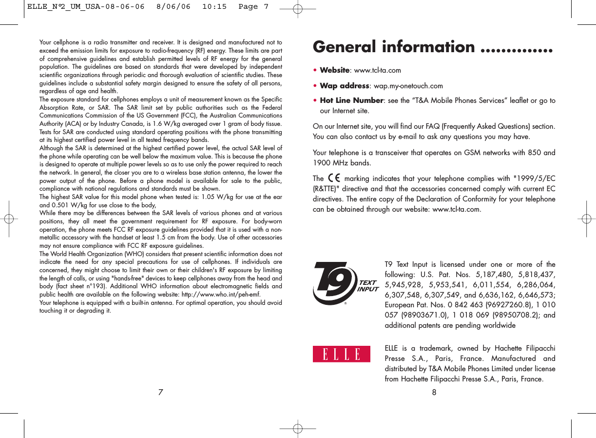 General information ..............•Website: www.tcl-ta.com•Wap address: wap.my-onetouch.com•Hot Line Number: see the “T&amp;A Mobile Phones Services” leaflet or go toour Internet site.On our Internet site, you will find our FAQ (Frequently Asked Questions) section.You can also contact us by e-mail to ask any questions you may have. Your telephone is a transceiver that operates on GSM networks with 850 and1900 MHz bands.The  marking indicates that your telephone complies with &quot;1999/5/EC(R&amp;TTE)&quot; directive and that the accessories concerned comply with current ECdirectives. The entire copy of the Declaration of Conformity for your telephonecan be obtained through our website: www.tcl-ta.com.8®T9 Text Input is licensed under one or more of thefollowing: U.S. Pat. Nos. 5,187,480, 5,818,437,5,945,928, 5,953,541, 6,011,554, 6,286,064,6,307,548, 6,307,549, and 6,636,162, 6,646,573;European Pat. Nos. 0 842 463 (96927260.8), 1 010057 (98903671.0), 1 018 069 (98950708.2); andadditional patents are pending worldwideYour cellphone is a radio transmitter and receiver. It is designed and manufactured not toexceed the emission limits for exposure to radio-frequency (RF) energy. These limits are partof comprehensive guidelines and establish permitted levels of RF energy for the generalpopulation. The guidelines are based on standards that were developed by independentscientific organizations through periodic and thorough evaluation of scientific studies. Theseguidelines include a substantial safety margin designed to ensure the safety of all persons,regardless of age and health.The exposure standard for cellphones employs a unit of measurement known as the SpecificAbsorption Rate, or SAR. The SAR limit set by public authorities such as the FederalCommunications Commission of the US Government (FCC), the Australian CommunicationsAuthority (ACA) or by Industry Canada, is 1.6 W/kg averaged over 1 gram of body tissue.Tests for SAR are conducted using standard operating positions with the phone transmittingat its highest certified power level in all tested frequency bands.Although the SAR is determined at the highest certified power level, the actual SAR level ofthe phone while operating can be well below the maximum value. This is because the phoneis designed to operate at multiple power levels so as to use only the power required to reachthe network. In general, the closer you are to a wireless base station antenna, the lower thepower output of the phone. Before a phone model is available for sale to the public,compliance with national regulations and standards must be shown.The highest SAR value for this model phone when tested is: 1.05 W/kg for use at the earand 0.501 W/kg for use close to the body,While there may be differences between the SAR levels of various phones and at variouspositions, they all meet the government requirement for RF exposure. For body-wornoperation, the phone meets FCC RF exposure guidelines provided that it is used with a non-metallic accessory with the handset at least 1.5 cm from the body. Use of other accessoriesmay not ensure compliance with FCC RF exposure guidelines.The World Health Organization (WHO) considers that present scientific information does notindicate the need for any special precautions for use of cellphones. If individuals areconcerned, they might choose to limit their own or their children&apos;s RF exposure by limitingthe length of calls, or using &quot;hands-free&quot; devices to keep cellphones away from the head andbody (fact sheet n°193). Additional WHO information about electromagnetic fields andpublic health are available on the following website: http://www.who.int/peh-emf.Your telephone is equipped with a built-in antenna. For optimal operation, you should avoidtouching it or degrading it.7ELLE is a trademark, owned by Hachette FilipacchiPresse S.A., Paris, France. Manufactured anddistributed by T&amp;A Mobile Phones Limited under licensefrom Hachette Filipacchi Presse S.A., Paris, France. ELLE_N°2_UM_USA-08-06-06  8/06/06  10:15  Page 7