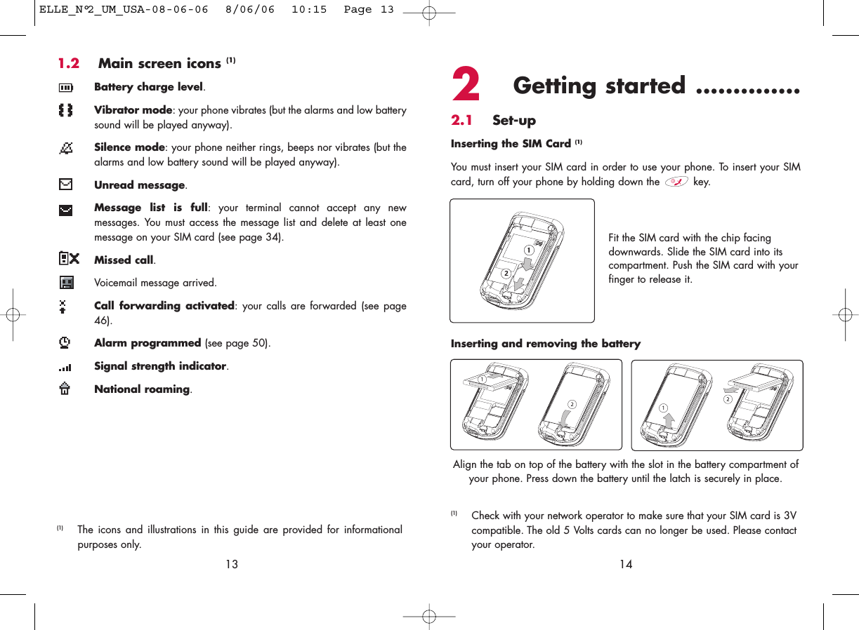 2Getting started ..............2.1 Set-upInserting the SIM Card (1)You must insert your SIM card in order to use your phone. To insert your SIMcard, turn off your phone by holding down the  key.14Fit the SIM card with the chip facingdownwards. Slide the SIM card into itscompartment. Push the SIM card with yourfinger to release it.(1) Check with your network operator to make sure that your SIM card is 3Vcompatible. The old 5 Volts cards can no longer be used. Please contactyour operator.Inserting and removing the batteryAlign the tab on top of the battery with the slot in the battery compartment ofyour phone. Press down the battery until the latch is securely in place. 1.2 Main screen icons (1)Battery charge level.Vibrator mode: your phone vibrates (but the alarms and low batterysound will be played anyway).Silence mode: your phone neither rings, beeps nor vibrates (but thealarms and low battery sound will be played anyway).Unread message.Message list is full: your terminal cannot accept any newmessages. You must access the message list and delete at least onemessage on your SIM card (see page 34).Missed call.Voicemail message arrived.Call forwarding activated: your calls are forwarded (see page46).Alarm programmed (see page 50).Signal strength indicator.National roaming.13(1) The icons and illustrations in this guide are provided for informationalpurposes only.ELLE_N°2_UM_USA-08-06-06  8/06/06  10:15  Page 13