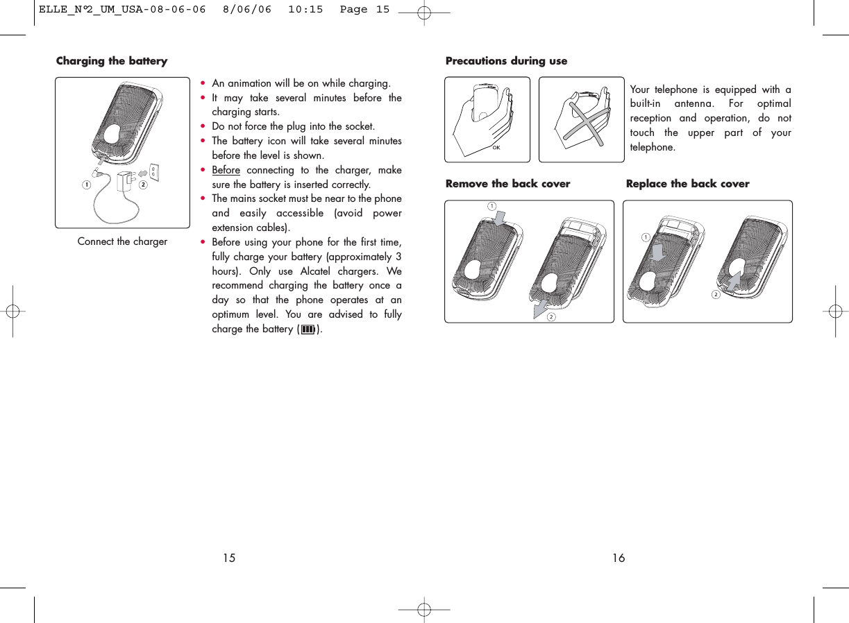 16Remove the back cover Replace the back coverPrecautions during useYour telephone is equipped with abuilt-in antenna. For optimalreception and operation, do nottouch the upper part of yourtelephone. 15•An animation will be on while charging.•It may take several minutes before thecharging starts. •Do not force the plug into the socket. •The battery icon will take several minutesbefore the level is shown. •Beforeconnecting to the charger, makesure the battery is inserted correctly. •The mains socket must be near to the phoneand easily accessible (avoid powerextension cables). •Before using your phone for the first time,fully charge your battery (approximately 3hours). Only use Alcatel chargers. Werecommend charging the battery once aday so that the phone operates at anoptimum level. You are advised to fullycharge the battery ( ).Charging the battery Connect the chargerELLE_N°2_UM_USA-08-06-06  8/06/06  10:15  Page 15