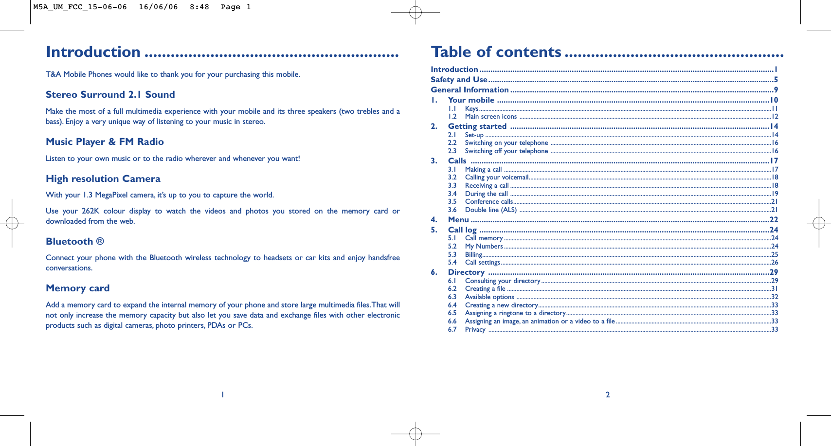 Ta b le of contents ..................................................Introduction ......................................................................................................................................1Safety and Use..................................................................................................................................5General Information ........................................................................................................................91. Your mobile ............................................................................................................................101.1 Keys............................................................................................................................................................................................111.2 Main screen icons ..................................................................................................................................................................122. Getting started ......................................................................................................................142.1 Set-up ........................................................................................................................................................................................142.2 Switching on your telephone ..............................................................................................................................................162.3 Switching off your telephone ..............................................................................................................................................163. Calls ........................................................................................................................................173.1 Making a call ............................................................................................................................................................................173.2 Calling your voicemail............................................................................................................................................................183.3 Receiving a call ........................................................................................................................................................................183.4 During the call ........................................................................................................................................................................193.5 Conference calls......................................................................................................................................................................213.6 Double line (ALS) ..................................................................................................................................................................214. Menu ........................................................................................................................................225. Call log ....................................................................................................................................245.1 Call memory ............................................................................................................................................................................245.2 My Numbers ............................................................................................................................................................................245.3 Billing..........................................................................................................................................................................................255.4 Call settings..............................................................................................................................................................................266. Directory ................................................................................................................................296.1 Consulting your directory ....................................................................................................................................................296.2 Creating a file ..........................................................................................................................................................................316.3 Available options ....................................................................................................................................................................326.4 Creating a new directory......................................................................................................................................................336.5 Assigning a ringtone to a directory....................................................................................................................................336.6 Assigning an image, an animation or a video to a file ....................................................................................................336.7 Privacy ......................................................................................................................................................................................332Introduction ..........................................................T&amp;A Mobile Phones would like to thank you for your purchasing this mobile.Stereo Surround 2.1 SoundMake the most of a full multimedia experience with your mobile and its three speakers (two trebles and abass). Enjoy a very unique way of listening to your music in stereo.Music Player &amp; FM RadioListen to your own music or to the radio wherever and whenever you want!High resolution Camera With your 1.3 MegaPixel camera, it’s up to you to capture the world.Use your 262K colour display to watch the videos and photos you stored on the memory card ordownloaded from the web.Bluetooth ®Connect your phone with the Bluetooth wireless technology to headsets or car kits and enjoy handsfreeconversations.Memory cardAdd a memory card to expand the internal memory of your phone and store large multimedia files.That willnot only increase the memory capacity but also let you save data and exchange files with other electronicproducts such as digital cameras, photo printers, PDAs or PCs.1M5A_UM_FCC_15-06-06  16/06/06  8:48  Page 1