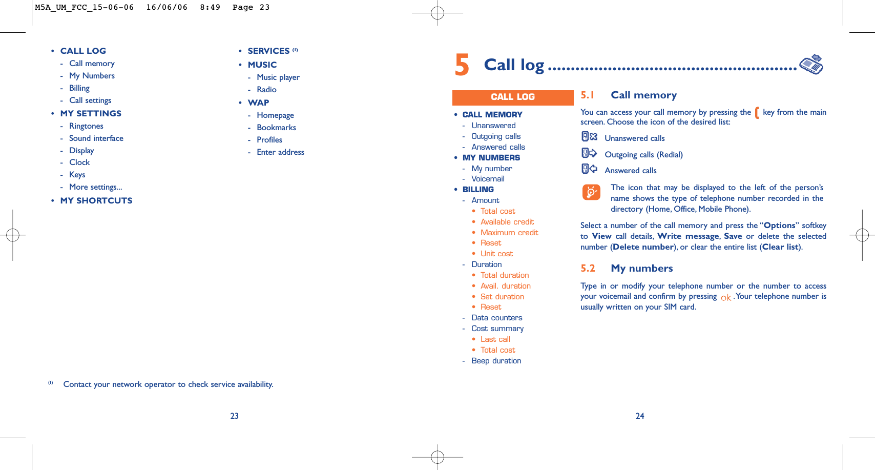 23(1) Contact your network operator to check service availability.•CALL LOG-Call memory -My Numbers-Billing-Call settings•MY SETTINGS-Ringtones-Sound interface-Display -Clock-Keys-More settings...•MY SHORTCUTS•SERVICES (1)•MUSIC-Music player-Radio•WAP-Homepage-Bookmarks-Profiles-Enter address245Call log ......................................................CALL LOG•CALL MEMORY-Unanswered -Outgoing calls-Answered calls•MY NUMBERS-My number-Voicemail•BILLING-Amount•Total cost•Available credit•Maximum credit•Reset•Unit cost-Duration•Total duration•Avail. duration•Set duration•Reset-Data counters-Cost summary•Last call•Total cost-Beep duration5.1 Call memory You can access your call memory by pressing the  key from the mainscreen. Choose the icon of the desired list:Unanswered callsOutgoing calls (Redial)Answered calls The icon that may be displayed to the left of the person’sname shows the type of telephone number recorded in thedirectory (Home, Office, Mobile Phone).Select a number of the call memory and press the “Options” softkeyto  View call details, Write message,Save or delete the selectednumber (Delete number), or clear the entire list (Clear list).5.2 My numbers Type in or modify your telephone number or the number to accessyour voicemail and confirm by pressing  .Your telephone number isusually written on your SIM card.M5A_UM_FCC_15-06-06  16/06/06  8:49  Page 23