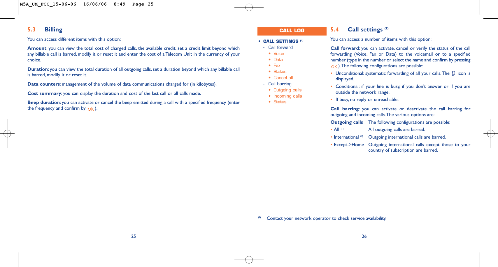 265.4 Call settings (1)Yo u can access a number of items with this option:Call forward:you can activate, cancel or verify the status of the callforwarding (Voice, Fax or Data) to the voicemail or to a specifiednumber (type in the number or select the name and confirm by pressing).The following configurations are possible:•Unconditional: systematic forwarding of all your calls.The  icon isdisplayed.•Conditional: if your line is busy, if you don’t answer or if you areoutside the network range.•If busy, no reply or unreachable.Call barring:you can activate or deactivate the call barring foroutgoing and incoming calls.The various options are:Outgoing calls The following configurations are possible:•All (1) All outgoing calls are barred.•International (1) Outgoing international calls are barred.•Except-&gt;Home Outgoing international calls except those to yourcountry of subscription are barred.•CALL SETTINGS (1)-Call forward•Voice•Data•Fax•Status•Cancel all-Call barring•Outgoing calls•Incoming calls•Status(1) Contact your network operator to check service availability.CALL LOG255.3 Billing You can access different items with this option:Amount:you can view the total cost of charged calls, the available credit, set a credit limit beyond whichany billable call is barred, modify it or reset it and enter the cost of a Telecom Unit in the currency of yourchoice.Duration:you can view the total duration of all outgoing calls, set a duration beyond which any billable callis barred, modify it or reset it.Data counters:management of the volume of data communications charged for (in kilobytes).Cost summary:you can display the duration and cost of the last call or all calls made.Beep duration:you can activate or cancel the beep emitted during a call with a specified frequency (enterthe frequency and confirm by  ).M5A_UM_FCC_15-06-06  16/06/06  8:49  Page 25