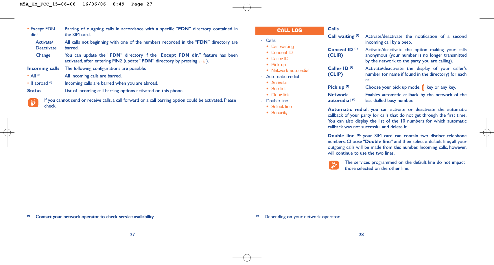 CallsCall waiting (1) Activate/deactivate the notification of a secondincoming call by a beep.Conceal ID (1) Activate/deactivate the option making your calls (CLIR) anonymous (your number is no longer transmittedby the network to the party you are calling).Caller ID (1) Activate/deactivate the display of your caller’s (CLIP) number (or name if found in the directory) for eachcall.Pick up (1) Choose your pick up mode: key or any key.Network  Enables automatic callback by the network of the autoredial (1) last dialled busy number.Automatic redial:you can activate or deactivate the automaticcallback of your party for calls that do not get through the first time.You can also display the list of the 10 numbers for which automaticcallback was not successful and delete it.Double line (1):your SIM card can contain two distinct telephonenumbers. Choose “Double line” and then select a default line; all youroutgoing calls will be made from this number. Incoming calls, however,will continue to use the two lines.The services programmed on the default line do not impactthose selected on the other line.28-Calls•Call waiting•Conceal ID•Caller ID•Pick up•Network autoredial-Automatic redial•Activate•See list•Clear list-Double line•Select line•SecurityCALL LOG(1) Depending on your network operator.27(1) Contact your network operator to check service availability.•Except FDN Barring of outgoing calls in accordance with a specific “FDN” directory contained in dir. (1) the SIM card.Activate/ All calls not beginning with one of the numbers recorded in the “FDN” directory are Deactivate barred.Change You can update the “FDN” directory if the “Except FDN dir.” feature has beenactivated, after entering PIN2 (update “FDN” directory by pressing  ).Incoming calls The following configurations are possible:•All (1) All incoming calls are barred.•If abroad (1) Incoming calls are barred when you are abroad.Status List of incoming call barring options activated on this phone.If you cannot send or receive calls, a call forward or a call barring option could be activated. Pleasecheck.(1) Contact your network operator to check service availability.M5A_UM_FCC_15-06-06  16/06/06  8:49  Page 27