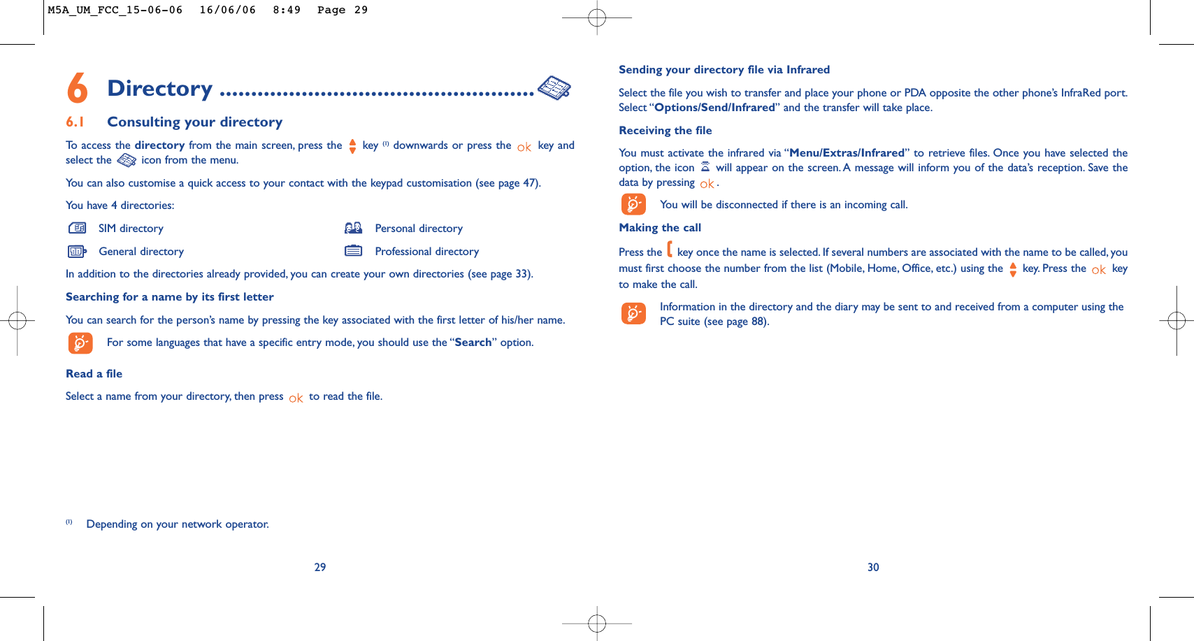Sending your directory file via InfraredSelect the file you wish to transfer and place your phone or PDA opposite the other phone’s InfraRed port.Select “Options/Send/Infrared” and the transfer will take place.Receiving the file You must activate the infrared via “Menu/Extras/Infrared” to retrieve files. Once you have selected theoption, the icon  will appear on the screen. A message will inform you of the data’s reception. Save thedata by pressing  .You will be disconnected if there is an incoming call.Making the callPress the  key once the name is selected. If several numbers are associated with the name to be called, youmust first choose the number from the list (Mobile, Home, Office, etc.) using the key. Press the  keyto make the call.Information in the directory and the diary may be sent to and received from a computer using thePC suite (see page 88).306Directory ..................................................6.1 Consulting your directoryTo   access the directory from the main screen, press the  key (1) downwards or press the  key andselect the  icon from the menu.You can also customise a quick access to your contact with the keypad customisation (see page 47).You have 4 directories:SIM directory Personal directoryGeneral directory Professional directoryIn addition to the directories already provided, you can create your own directories (see page 33).Searching for a name by its first letterYou can search for the person’s name by pressing the key associated with the first letter of his/her name.For some languages that have a specific entry mode, you should use the “Search” option.Read a fileSelect a name from your directory, then press  to read the file.29(1) Depending on your network operator.M5A_UM_FCC_15-06-06  16/06/06  8:49  Page 29