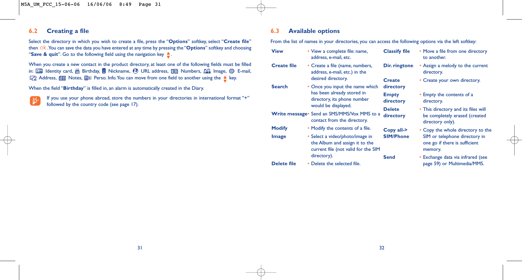 6.3 Available optionsFrom the list of names in your directories, you can access the following options via the left softkey:32View •View a complete file: name,address, e-mail, etc.Create file •Create a file (name, numbers,address, e-mail, etc.) in thedesired directory.Search •Once you input the name whichhas been already stored indirectory, its phone numberwould be displayed.Write message•Send an SMS/MMS/Vox MMS to acontact from the directory.Modify •Modify the contents of a file.Image •Select a video/photo/image inthe Album and assign it to thecurrent file (not valid for the SIMdirectory).Delete file •Delete the selected file.Classify file •Move a file from one directoryto another.Dir. ringtone •Assign a melody to the currentdirectory.Create  •Create your own directory.directoryEmpty  •Empty the contents of a directory directory.Delete  •This directory and its files will directory be completely erased (createddirectory only).Copy all-&gt; •Copy the whole directory to the SIM/Phone SIM or telephone directory inone go if there is sufficientmemory.Send •Exchange data via infrared (seepage 59) or Multimedia/MMS.316.2 Creating a fileSelect the directory in which you wish to create a file, press the “Options” softkey, select “Create file”then  .You can save the data you have entered at any time by pressing the “Options” softkey and choosing“Save &amp; quit”. Go to the following field using the navigation key  .When you create a new contact in the product directory, at least one of the following fields must be filledin: Identity card, Birthday, Nickname, URL address, Numbers, Image, E-mail,Address, Notes, Perso. Info.You can move from one field to another using the  key.When the field “Birthday” is filled in, an alarm is automatically created in the Diary.If you use your phone abroad, store the numbers in your directories in international format “+”followed by the country code (see page 17).M5A_UM_FCC_15-06-06  16/06/06  8:49  Page 31