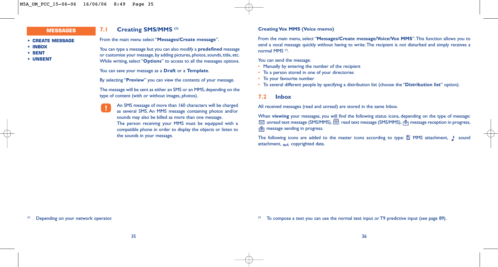 Creating Vox MMS (Voice memo)From the main menu, select “Messages/Create message/Voice/Vox MMS”.This function allows you tosend a vocal message quickly without having to write. The recipient is not disturbed and simply receives anormal MMS (1).You can send the message:•Manually by entering the number of the recipient•To   a person stored in one of your directories•To   y our favourite number •To   several different people by specifying a distribution list (choose the “Distribution list” option).7.2 InboxAll received messages (read and unread) are stored in the same Inbox.When viewing your messages, you will find the following status icons, depending on the type of message:unread text message (SMS/MMS), read text message (SMS/MMS), message reception in progress,message sending in progress.The following icons are added to the master icons according to type: MMS attachment, soundattachment, copyrighted data.36(1) To   compose a text you can use the normal text input or T9 predictive input (see page 89).7.1 Creating SMS/MMS (1)From the main menu select “Messages/Create message”.You can type a message but you can also modify a predefined messageor customise your message, by adding pictures, photos, sounds, title, etc.While writing, select “Options” to access to all the messages options.You can save your message as a Draft or a Template.By selecting “Preview” you can view the contents of your message.The message will be sent as either an SMS or an MMS, depending on thetype of content (with or without images, photos).An SMS message of more than 160 characters will be chargedas several SMS. An MMS message containing photos and/orsounds may also be billed as more than one message.The person receiving your MMS must be equipped with acompatible phone in order to display the objects or listen tothe sounds in your message.35(1) Depending on your network operator.MESSAGES•CREATE MESSAGE•INBOX•SENT •UNSENT M5A_UM_FCC_15-06-06  16/06/06  8:49  Page 35