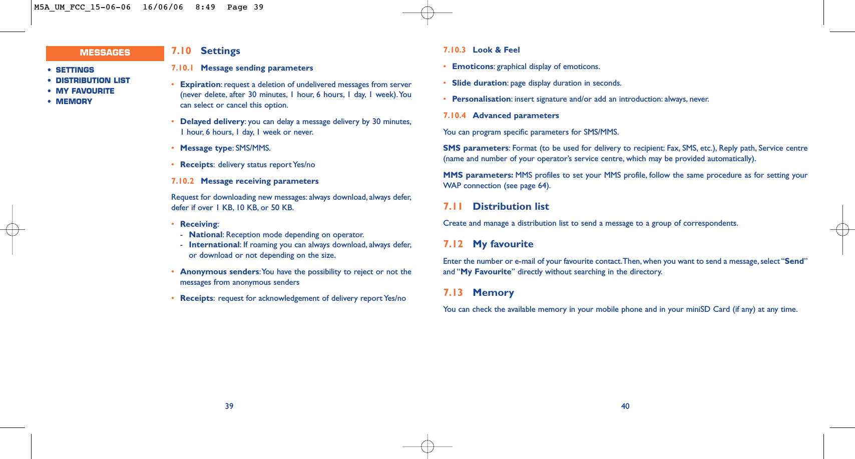 407.10 Settings7.10.1 Message sending parameters•Expiration:request a deletion of undelivered messages from server(never delete, after 30 minutes, 1 hour, 6 hours, 1 day, 1 week).Youcan select or cancel this option.•Delayed delivery:you can delay a message delivery by 30 minutes,1 hour, 6 hours, 1 day, 1 week or never.•Message type:SMS/MMS.•Receipts:delivery status report Yes/no7.10.2 Message receiving parametersRequest for downloading new messages: always download, always defer,defer if over 1 KB, 10 KB, or 50 KB.•Receiving:-National:Reception mode depending on operator.-International:If roaming you can always download, always defer,or download or not depending on the size.•Anonymous senders:You have the possibility to reject or not themessages from anonymous senders•Receipts:request for acknowledgement of delivery report Yes/no397.10.3 Look &amp; Feel•Emoticons:graphical display of emoticons.•Slide duration:page display duration in seconds.•Personalisation:insert signature and/or add an introduction: always, never.7.10.4 Advanced parametersYou can program specific parameters for SMS/MMS.SMS parameters:Format (to be used for delivery to recipient: Fax, SMS, etc.), Reply path, Service centre(name and number of your operator’s service centre, which may be provided automatically).MMS parameters: MMS profiles to set your MMS profile, follow the same procedure as for setting yourWAP connection (see page 64).7.11 Distribution listCreate and manage a distribution list to send a message to a group of correspondents.7.12 My favouriteEnter the number or e-mail of your favourite contact.Then, when you want to send a message, select “Send”and “My Favourite” directly without searching in the directory.7.13 MemoryYou can check the available memory in your mobile phone and in your miniSD Card (if any) at any time.MESSAGES•SETTINGS•DISTRIBUTION LIST•MY FAVOURITE•MEMORYM5A_UM_FCC_15-06-06  16/06/06  8:49  Page 39