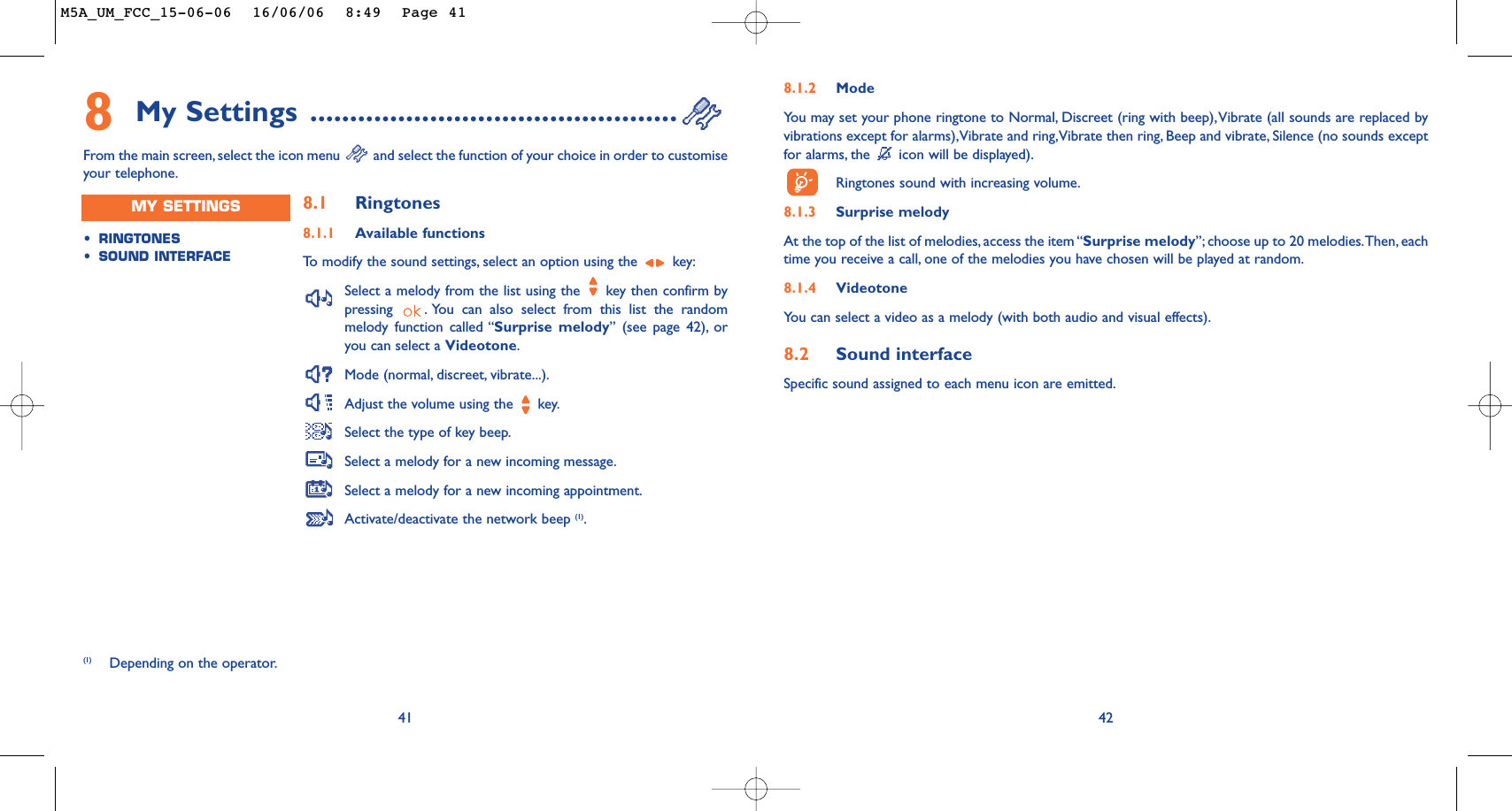 428.1.2 ModeYou may set your phone ringtone to Normal, Discreet (ring with beep),Vibrate (all sounds are replaced byvibrations except for alarms),Vibrate and ring,Vibrate then ring, Beep and vibrate, Silence (no sounds exceptfor alarms, the  icon will be displayed).Ringtones sound with increasing volume.8.1.3 Surprise melody At the top of the list of melodies, access the item “Surprise melody”; choose up to 20 melodies.Then, eachtime you receive a call, one of the melodies you have chosen will be played at random.8.1.4 VideotoneYou can select a video as a melody (with both audio and visual effects).8.2 Sound interfaceSpecific sound assigned to each menu icon are emitted.418My Settings ..............................................From the main screen, select the icon menu  and select the function of your choice in order to customiseyour telephone.(1) Depending on the operator.•RINGTONES•SOUND INTERFACEMY SETTINGS 8.1 Ringtones8.1.1 Available functionsTo   modify the sound settings, select an option using the  key:Select a melody from the list using the  key then confirm bypressing  . You can also select from this list the randommelody function called “Surprise melody” (see page 42), oryou can select a Videotone.Mode (normal, discreet, vibrate...).Adjust the volume using the  key.Select the type of key beep.Select a melody for a new incoming message.Select a melody for a new incoming appointment.Activate/deactivate the network beep (1).M5A_UM_FCC_15-06-06  16/06/06  8:49  Page 41