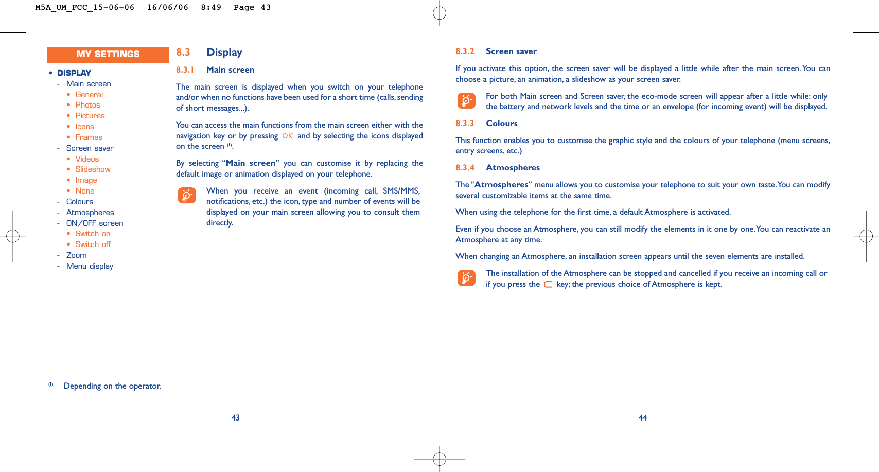 8.3.2 Screen saver If you activate this option, the screen saver will be displayed a little while after the main screen. You canchoose a picture, an animation, a slideshow as your screen saver.For both Main screen and Screen saver, the eco-mode screen will appear after a little while: onlythe battery and network levels and the time or an envelope (for incoming event) will be displayed.8.3.3 ColoursThis function enables you to customise the graphic style and the colours of your telephone (menu screens,entry screens, etc.)8.3.4 AtmospheresThe “Atmospheres” menu allows you to customise your telephone to suit your own taste.You can modifyseveral customizable items at the same time.When using the telephone for the first time, a default Atmosphere is activated.Even if you choose an Atmosphere, you can still modify the elements in it one by one.You can reactivate anAtmosphere at any time.When changing an Atmosphere, an installation screen appears until the seven elements are installed.The installation of the Atmosphere can be stopped and cancelled if you receive an incoming call orif you press the  key; the previous choice of Atmosphere is kept.44438.3 Display8.3.1 Main screenThe main screen is displayed when you switch on your telephoneand/or when no functions have been used for a short time (calls, sendingof short messages...).You can access the main functions from the main screen either with thenavigation key or by pressing  and by selecting the icons displayedon the screen (1).By selecting “Main screen” you can customise it by replacing thedefault image or animation displayed on your telephone.When you receive an event (incoming call, SMS/MMS,notifications, etc.) the icon, type and number of events will bedisplayed on your main screen allowing you to consult themdirectly.(1) Depending on the operator.•DISPLAY-Main screen•General•Photos•Pictures•Icons•Frames-Screen saver•Videos•Slideshow•Image•None-Colours-Atmospheres-ON/OFF screen •Switch on•Switch off-Zoom-Menu displayMY SETTINGSM5A_UM_FCC_15-06-06  16/06/06  8:49  Page 43