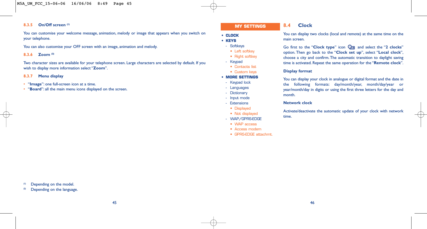 8.4 ClockYou can display two clocks (local and remote) at the same time on themain screen.Go first to the “Clock type” icon  and select the “2 clocks”option. Then go back to the “Clock set up”, select “Local clock”,choose a city and confirm. The automatic transition to daylight savingtime is activated. Repeat the same operation for the “Remote clock”.Display formatYou can display your clock in analogue or digital format and the date inthe following formats: day/month/year, month/day/year oryear/month/day in digits or using the first three letters for the day andmonth.Network clockActivate/deactivate the automatic update of your clock with networktime.46•CLOCK•KEYS-Softkeys•Left softkey•Right softkey-Keypad•Contacts list•Custom keys•MORE SETTINGS-Keypad lock-Languages-Dictionary-Input mode-Extensions•Displayed•Not displayed-WAP/GPRS-EDGE•WAP access•Access modem•GPRS-EDGE attachmt.458.3.5 On/Off screen (1)You can customise your welcome message, animation, melody or image that appears when you switch onyour telephone.Yo u can also customise your OFF screen with an image, animation and melody.8.3.6 Zoom (2)Tw o character sizes are available for your telephone screen. Large characters are selected by default. If youwish to display more information select “Zoom”.8.3.7 Menu display•“Image”: one full-screen icon at a time.•“Board”: all the main menu icons displayed on the screen.(1) Depending on the model.(2) Depending on the language.MY SETTINGSM5A_UM_FCC_15-06-06  16/06/06  8:49  Page 45