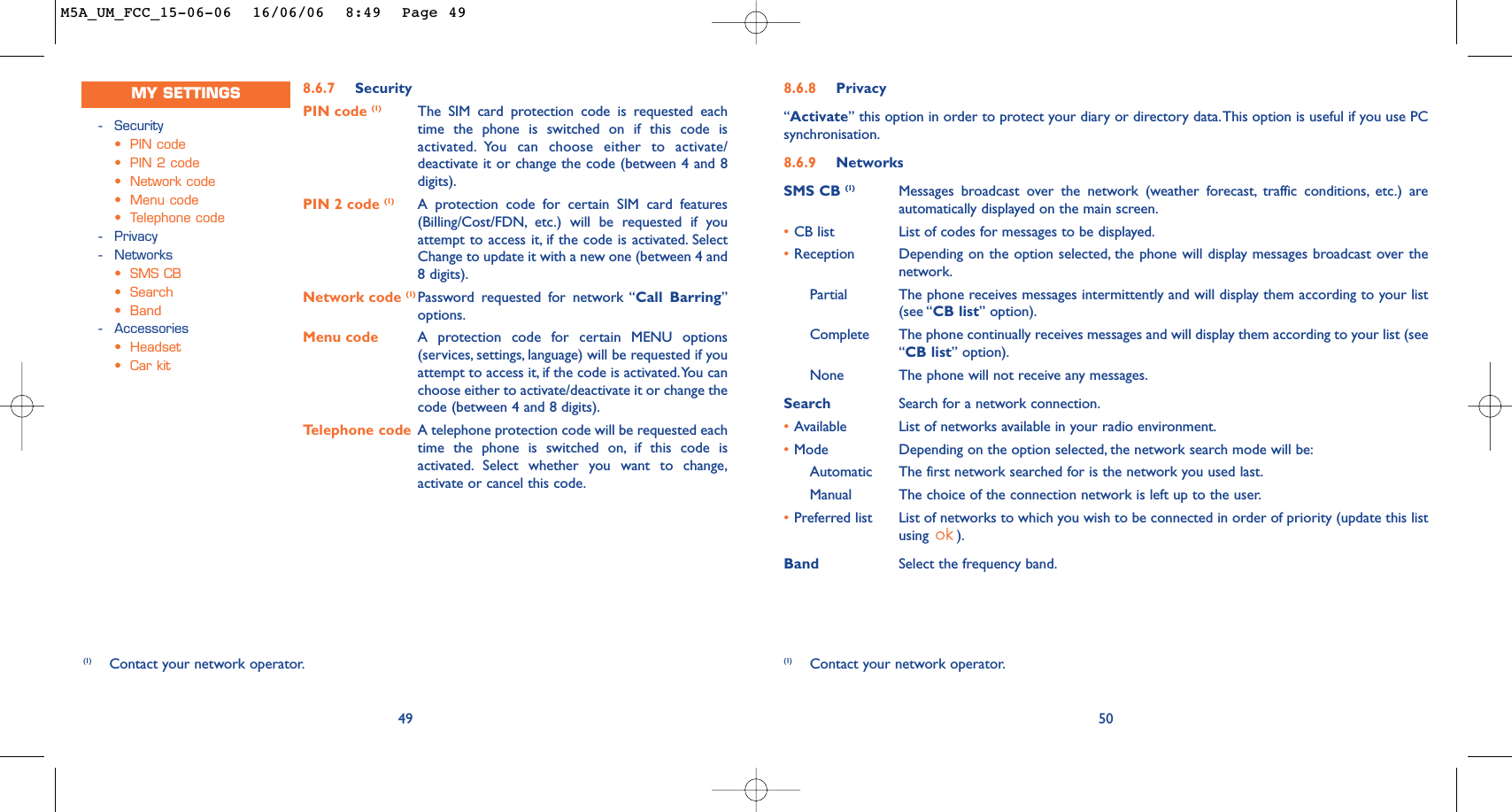 8.6.8 Privacy“Activate” this option in order to protect your diary or directory data.This option is useful if you use PCsynchronisation.8.6.9 NetworksSMS CB (1) Messages broadcast over the network (weather forecast, traffic conditions, etc.) areautomatically displayed on the main screen.•CB list List of codes for messages to be displayed.•Reception Depending on the option selected, the phone will display messages broadcast over thenetwork.Partial The phone receives messages intermittently and will display them according to your list(see “CB list” option).Complete The phone continually receives messages and will display them according to your list (see“CB list” option).None The phone will not receive any messages.Search Search for a network connection.•Available List of networks available in your radio environment.•Mode Depending on the option selected, the network search mode will be:Automatic The first network searched for is the network you used last.Manual The choice of the connection network is left up to the user.•Preferred list List of networks to which you wish to be connected in order of priority (update this listusing ).Band Select the frequency band.50(1) Contact your network operator.(1) Contact your network operator.8.6.7 SecurityPIN code (1) The SIM card protection code is requested eachtime the phone is switched on if this code isactivated. You can choose either to activate/deactivate it or change the code (between 4 and 8digits).PIN 2 code (1) A protection code for certain SIM card features(Billing/Cost/FDN, etc.) will be requested if youattempt to access it, if the code is activated. SelectChange to update it with a new one (between 4 and8 digits).Network code (1) Password requested for network “Call Barring”options.Menu code A protection code for certain MENU options(services, settings, language) will be requested if youattempt to access it, if the code is activated.You canchoose either to activate/deactivate it or change thecode (between 4 and 8 digits).Telephone code A telephone protection code will be requested eachtime the phone is switched on, if this code isactivated. Select whether you want to change,activate or cancel this code.49-Security•PIN code•PIN 2 code•Network code•Menu code•Telephone code-Privacy-Networks•SMS CB•Search•Band-Accessories•Headset•Car kitMY SETTINGSM5A_UM_FCC_15-06-06  16/06/06  8:49  Page 49