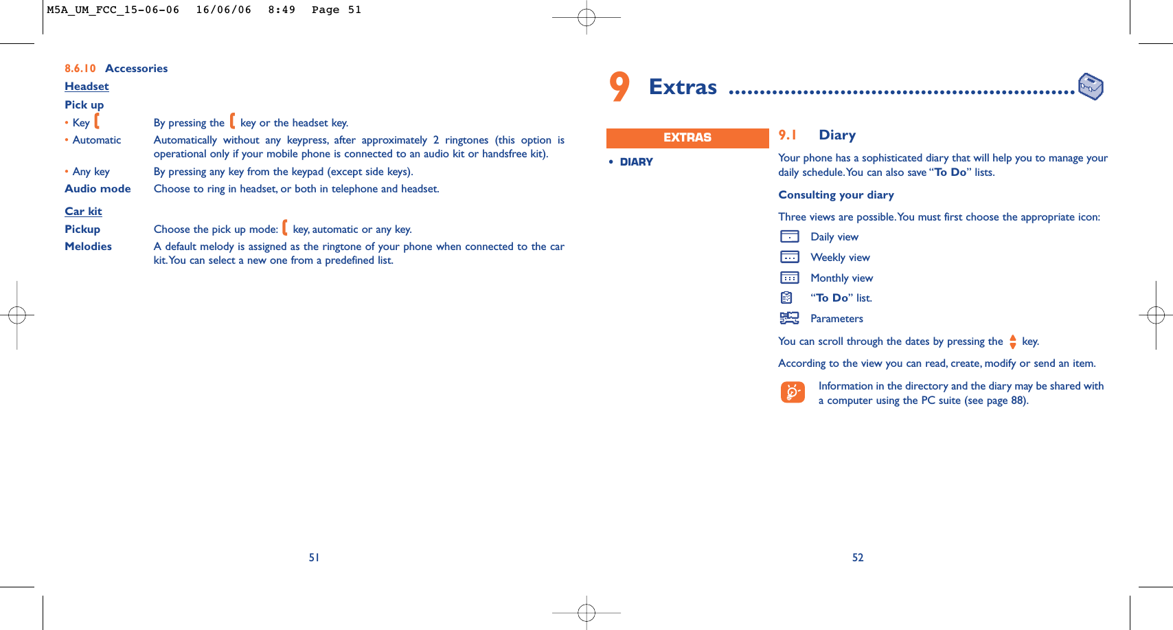 9Extras ........................................................529.1 DiaryYour phone has a sophisticated diary that will help you to manage yourdaily schedule.You can also save “To  D o ” lists.Consulting your diaryThree views are possible.You must first choose the appropriate icon:Daily viewWeekly viewMonthly view“To  D o ” list.ParametersYou can scroll through the dates by pressing the  key.According to the view you can read, create, modify or send an item.Information in the directory and the diary may be shared witha computer using the PC suite (see page 88).•DIARYEXTRAS8.6.10 AccessoriesHeadsetPick up•Key  By pressing the  key or the headset key.•Automatic Automatically without any keypress, after approximately 2 ringtones (this option isoperational only if your mobile phone is connected to an audio kit or handsfree kit).•Any key By pressing any key from the keypad (except side keys).Audio mode Choose to ring in headset, or both in telephone and headset.Car kitPickup Choose the pick up mode: key, automatic or any key.Melodies A default melody is assigned as the ringtone of your phone when connected to the carkit.You can select a new one from a predefined list.51M5A_UM_FCC_15-06-06  16/06/06  8:49  Page 51