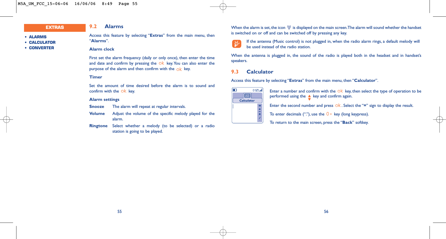 When the alarm is set, the icon  is displayed on the main screen.The alarm will sound whether the handsetis switched on or off and can be switched off by pressing any key.If the antenna (Music control) is not plugged in, when the radio alarm rings, a default melody willbe used instead of the radio station.When the antenna is plugged in, the sound of the radio is played both in the headset and in handset’sspeakers.9.3 CalculatorAccess this feature by selecting “Extras” from the main menu, then “Calculator”.56Enter a number and confirm with the  key, then select the type of operation to beperformed using the  key and confirm again.Enter the second number and press  . Select the “=” sign to display the result.To   enter decimals (“.”), use the  key (long keypress).To   r eturn to the main screen, press the “Back” softkey.Calculator559.2 AlarmsAccess this feature by selecting “Extras” from the main menu, then“Alarms”.Alarm clockFirst set the alarm frequency (daily or only once), then enter the timeand date and confirm by pressing the  key.You can also enter thepurpose of the alarm and then confirm with the  key.TimerSet the amount of time desired before the alarm is to sound andconfirm with the  key.Alarm settings Snooze The alarm will repeat at regular intervals.Volume Adjust the volume of the specific melody played for thealarm.Ringtone Select whether a melody (to be selected) or a radiostation is going to be played.•ALARMS•CALCULATOR•CONVERTEREXTRASM5A_UM_FCC_15-06-06  16/06/06  8:49  Page 55
