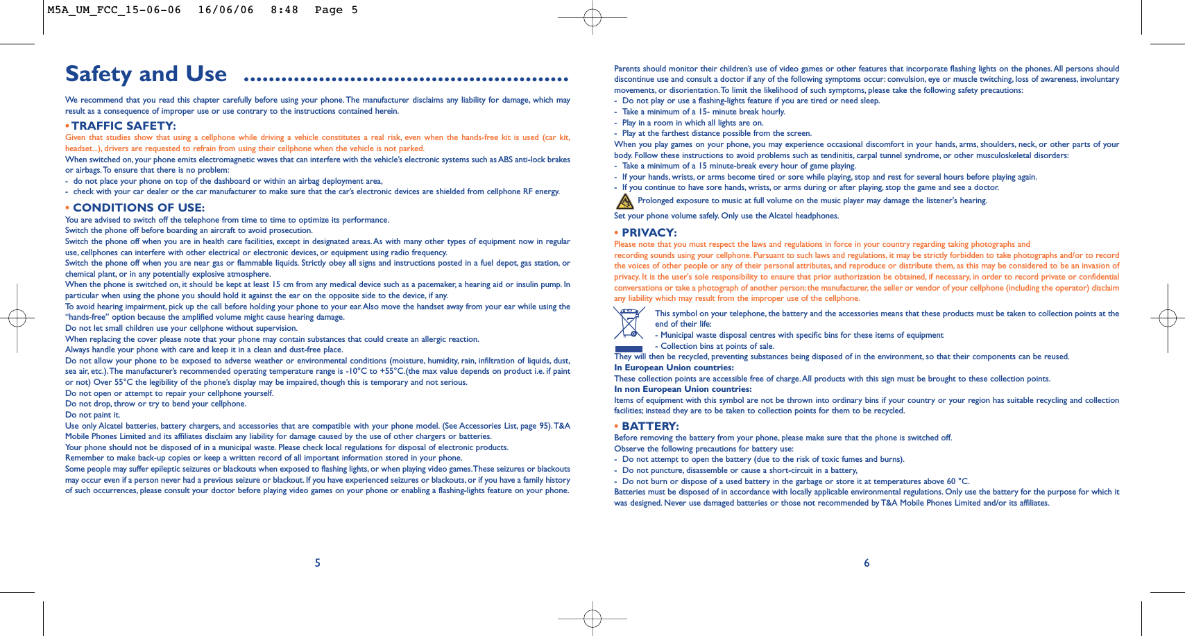 Parents should monitor their children’s use of video games or other features that incorporate flashing lights on the phones.All persons shoulddiscontinue use and consult a doctor if any of the following symptoms occur: convulsion, eye or muscle twitching, loss of awareness, involuntarymovements, or disorientation.To limit the likelihood of such symptoms, please take the following safety precautions:-Do not play or use a flashing-lights feature if you are tired or need sleep.-Take a minimum of a 15- minute break hourly.-Play in a room in which all lights are on.-Play at the farthest distance possible from the screen.When you play games on your phone, you may experience occasional discomfort in your hands, arms, shoulders, neck, or other parts of yourbody. Follow these instructions to avoid problems such as tendinitis, carpal tunnel syndrome, or other musculoskeletal disorders:-Take a minimum of a 15 minute-break every hour of game playing.-If your hands, wrists, or arms become tired or sore while playing, stop and rest for several hours before playing again.-If you continue to have sore hands, wrists, or arms during or after playing, stop the game and see a doctor.Prolonged exposure to music at full volume on the music player may damage the listener&apos;s hearing.Set your phone volume safely. Only use the Alcatel headphones.•PRIVACY:Please note that you must respect the laws and regulations in force in your country regarding taking photographs andrecording sounds using your cellphone. Pursuant to such laws and regulations, it may be strictly forbidden to take photographs and/or to recordthe voices of other people or any of their personal attributes, and reproduce or distribute them, as this may be considered to be an invasion ofprivacy. It is the user&apos;s sole responsibility to ensure that prior authorization be obtained, if necessary, in order to record private or confidentialconversations or take a photograph of another person; the manufacturer, the seller or vendor of your cellphone (including the operator) disclaimany liability which may result from the improper use of the cellphone.This symbol on your telephone, the battery and the accessories means that these products must be taken to collection points at theend of their life:- Municipal waste disposal centres with specific bins for these items of equipment- Collection bins at points of sale.They will then be recycled, preventing substances being disposed of in the environment, so that their components can be reused.In European Union countries:These collection points are accessible free of charge.All products with this sign must be brought to these collection points.In non European Union countries:Items of equipment with this symbol are not be thrown into ordinary bins if your country or your region has suitable recycling and collectionfacilities; instead they are to be taken to collection points for them to be recycled.•BATTERY:Before removing the battery from your phone, please make sure that the phone is switched off.Observe the following precautions for battery use:-Do not attempt to open the battery (due to the risk of toxic fumes and burns).-Do not puncture, disassemble or cause a short-circuit in a battery,-Do not burn or dispose of a used battery in the garbage or store it at temperatures above 60 °C.Batteries must be disposed of in accordance with locally applicable environmental regulations. Only use the battery for the purpose for which itwas designed. Never use damaged batteries or those not recommended by T&amp;A Mobile Phones Limited and/or its affiliates.6Safety and Use  ....................................................We  recommend that you read this chapter carefully before using your phone. The manufacturer disclaims any liability for damage, which mayresult as a consequence of improper use or use contrary to the instructions contained herein.•TRAFFIC SAFETY:Given that studies show that using a cellphone while driving a vehicle constitutes a real risk, even when the hands-free kit is used (car kit,headset...), drivers are requested to refrain from using their cellphone when the vehicle is not parked.When switched on, your phone emits electromagnetic waves that can interfere with the vehicle’s electronic systems such as ABS anti-lock brakesor airbags.To ensure that there is no problem:-do not place your phone on top of the dashboard or within an airbag deployment area,-check with your car dealer or the car manufacturer to make sure that the car’s electronic devices are shielded from cellphone RF energy.•CONDITIONS OF USE:You are advised to switch off the telephone from time to time to optimize its performance.Switch the phone off before boarding an aircraft to avoid prosecution.Switch the phone off when you are in health care facilities, except in designated areas.As with many other types of equipment now in regularuse, cellphones can interfere with other electrical or electronic devices, or equipment using radio frequency.Switch the phone off when you are near gas or flammable liquids. Strictly obey all signs and instructions posted in a fuel depot,gas station, orchemical plant, or in any potentially explosive atmosphere.When the phone is switched on, it should be kept at least 15 cm from any medical device such as a pacemaker, a hearing aid or insulin pump. Inparticular when using the phone you should hold it against the ear on the opposite side to the device, if any.To   avoid hearing impairment, pick up the call before holding your phone to your ear.Also move the handset away from your ear while using the“hands-free” option because the amplified volume might cause hearing damage.Do not let small children use your cellphone without supervision.When replacing the cover please note that your phone may contain substances that could create an allergic reaction.Always handle your phone with care and keep it in a clean and dust-free place.Do not allow your phone to be exposed to adverse weather or environmental conditions (moisture, humidity, rain, infiltration of liquids, dust,sea air, etc.).The manufacturer’s recommended operating temperature range is -10°C to +55°C.(the max value depends on product i.e. if paintor not) Over 55°C the legibility of the phone’s display may be impaired, though this is temporary and not serious.Do not open or attempt to repair your cellphone yourself.Do not drop, throw or try to bend your cellphone.Do not paint it.Use only Alcatel batteries, battery chargers, and accessories that are compatible with your phone model. (See Accessories List, page 95). T&amp;AMobile Phones Limited and its affiliates disclaim any liability for damage caused by the use of other chargers or batteries.Your phone should not be disposed of in a municipal waste. Please check local regulations for disposal of electronic products.Remember to make back-up copies or keep a written record of all important information stored in your phone.Some people may suffer epileptic seizures or blackouts when exposed to flashing lights, or when playing video games.These seizures or blackoutsmay occur even if a person never had a previous seizure or blackout. If you have experienced seizures or blackouts, or if you have a family historyof such occurrences, please consult your doctor before playing video games on your phone or enabling a flashing-lights feature on your phone.5M5A_UM_FCC_15-06-06  16/06/06  8:48  Page 5