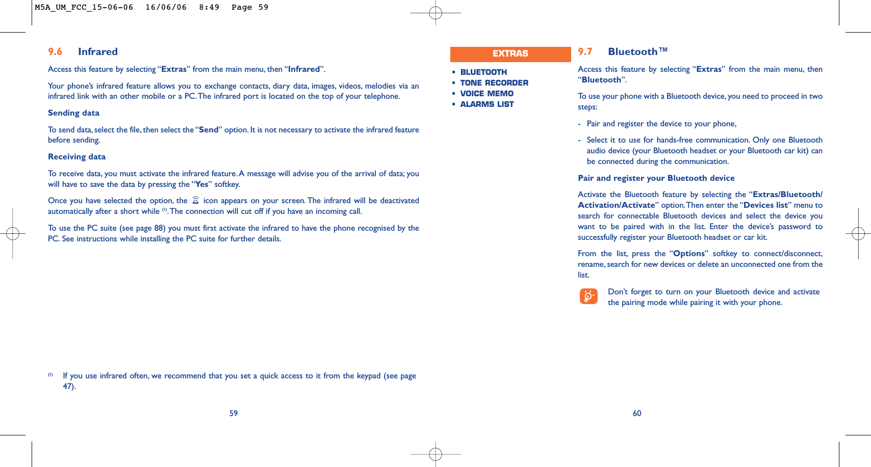 9.7 Bluetooth™Access this feature by selecting “Extras” from the main menu, then“Bluetooth”.To   use your phone with a Bluetooth device, you need to proceed in twosteps:-Pair and register the device to your phone,-Select it to use for hands-free communication. Only one Bluetoothaudio device (your Bluetooth headset or your Bluetooth car kit) canbe connected during the communication.Pair and register your Bluetooth deviceActivate the Bluetooth feature by selecting the “Extras/Bluetooth/Activation/Activate” option.Then enter the “Devices list” menu tosearch for connectable Bluetooth devices and select the device youwant to be paired with in the list. Enter the device’s password tosuccessfully register your Bluetooth headset or car kit.From the list, press the “Options” softkey to connect/disconnect,rename, search for new devices or delete an unconnected one from thelist.Don’t forget to turn on your Bluetooth device and activatethe pairing mode while pairing it with your phone.60•BLUETOOTH•TONE RECORDER •VOICE MEMO•ALARMS LISTEXTRAS(1) If you use infrared often, we recommend that you set a quick access to it from the keypad (see page47).599.6 Infrared Access this feature by selecting “Extras” from the main menu, then “Infrared”.Your phone’s infrared feature allows you to exchange contacts, diary data, images, videos, melodies via aninfrared link with an other mobile or a PC.The infrared port is located on the top of your telephone.Sending dataTo   send data, select the file, then select the “Send” option. It is not necessary to activate the infrared featurebefore sending.Receiving dataTo   r eceive data, you must activate the infrared feature. A message will advise you of the arrival of data; youwill have to save the data by pressing the “Ye s ” softkey.Once you have selected the option, the  icon appears on your screen. The infrared will be deactivatedautomatically after a short while (1).The connection will cut off if you have an incoming call.To   use the PC suite (see page 88) you must first activate the infrared to have the phone recognised by thePC. See instructions while installing the PC suite for further details.M5A_UM_FCC_15-06-06  16/06/06  8:49  Page 59
