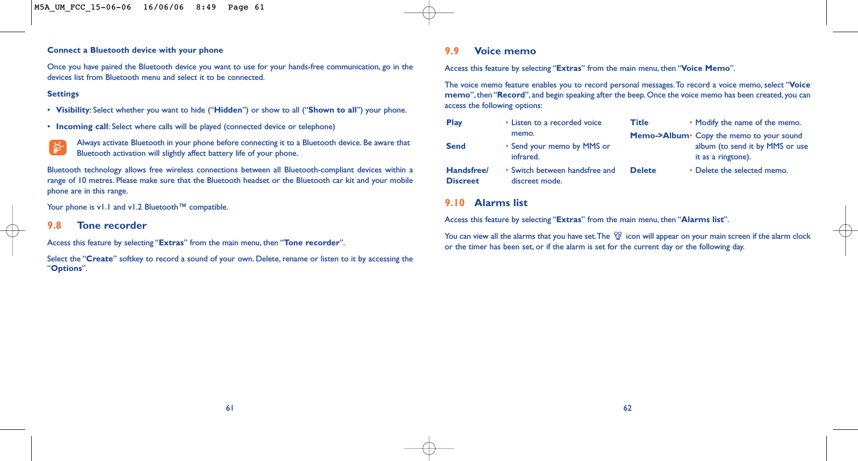 9.10 Alarms listAccess this feature by selecting “Extras” from the main menu, then “Alarms list”.You can view all the alarms that you have set.The  icon will appear on your main screen if the alarm clockor the timer has been set, or if the alarm is set for the current day or the following day.62Play •Listen to a recorded voicememo.Send •Send your memo by MMS orinfrared.Handsfree/ •Switch between handsfree and Discreet discreet mode.Title •Modify the name of the memo.Memo-&gt;Album•Copy the memo to your soundalbum (to send it by MMS or useit as a ringtone).Delete •Delete the selected memo.9.9 Voice memoAccess this feature by selecting “Extras” from the main menu, then “Voice Memo”.The voice memo feature enables you to record personal messages.To record a voice memo, select “Voicememo”, then “Record”, and begin speaking after the beep. Once the voice memo has been created, you canaccess the following options:Connect a Bluetooth device with your phoneOnce you have paired the Bluetooth device you want to use for your hands-free communication, go in thedevices list from Bluetooth menu and select it to be connected.Settings •Visibility:Select whether you want to hide (“Hidden”) or show to all (“Shown to all”) your phone.•Incoming call:Select where calls will be played (connected device or telephone)Always activate Bluetooth in your phone before connecting it to a Bluetooth device. Be aware thatBluetooth activation will slightly affect battery life of your phone.Bluetooth technology allows free wireless connections between all Bluetooth-compliant devices within arange of 10 metres. Please make sure that the Bluetooth headset or the Bluetooth car kit and your mobilephone are in this range.Your phone is v1.1 and v1.2 Bluetooth™ compatible.9.8 Tone recorderAccess this feature by selecting “Extras” from the main menu, then “Tone recorder”.Select the “Create” softkey to record a sound of your own. Delete, rename or listen to it by accessing the“Options”.61M5A_UM_FCC_15-06-06  16/06/06  8:49  Page 61