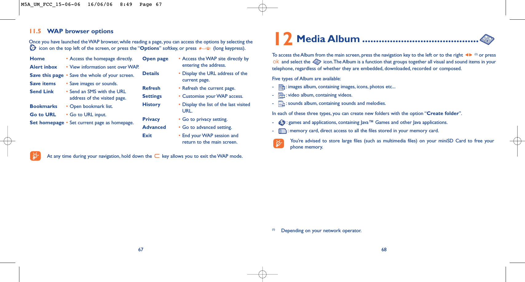 12 Media Album ..........................................To   access the Album from the main screen, press the navigation key to the left or to the right (1) or pressand select the  icon.The Album is a function that groups together all visual and sound items in yourtelephone, regardless of whether they are embedded, downloaded, recorded or composed.Five types of Album are available:-:images album, containing images, icons, photos etc...-:video album, containing videos.-:sounds album, containing sounds and melodies.In each of these three types, you can create new folders with the option “Create folder”.-:games and applications, containing Java™ Games and other Java applications.-:memory card, direct access to all the files stored in your memory card.You’re advised to store large files (such as multimedia files) on your miniSD Card to free yourphone memory.68(1) Depending on your network operator.6711.5 WAP browser options Once you have launched the WAP browser, while reading a page, you can access the options by selecting theicon on the top left of the screen, or press the “Options” softkey, or press  (long keypress).Home •Access the homepage directly.Alert inbox •View information sent over WAP.Save this page •Save the whole of your screen.Save items •Save images or sounds.Send Link •Send an SMS with the URLaddress of the visited page.Bookmarks •Open bookmark list.Go to URL •Go to URL input.Set homepage •Set current page as homepage.Open page •Access the WAP site directly byentering the address.Details •Display the URL address of thecurrent page.Refresh •Refresh the current page.Settings •Customise your WAP access.History •Display the list of the last visitedURL.Privacy •Go to privacy setting.Advanced •Go to advanced setting.Exit •End your WAP session andreturn to the main screen.At any time during your navigation, hold down the  key allows you to exit the WAP mode.M5A_UM_FCC_15-06-06  16/06/06  8:49  Page 67