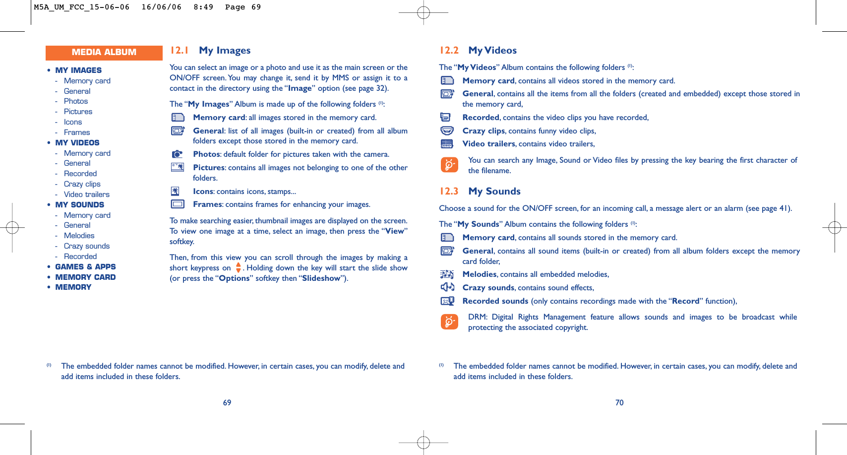 12.2 My VideosThe “My Videos” Album contains the following folders (1):Memory card,contains all videos stored in the memory card.General,contains all the items from all the folders (created and embedded) except those stored inthe memory card,Recorded,contains the video clips you have recorded,Crazy clips,contains funny video clips,Video trailers,contains video trailers,You can search any Image, Sound or Video files by pressing the key bearing the first character ofthe filename.12.3 My Sounds Choose a sound for the ON/OFF screen, for an incoming call, a message alert or an alarm (see page 41).The “My Sounds” Album contains the following folders (1):Memory card,contains all sounds stored in the memory card.General,contains all sound items (built-in or created) from all album folders except the memorycard folder,Melodies,contains all embedded melodies,Crazy sounds,contains sound effects,Recorded sounds (only contains recordings made with the “Record” function),DRM: Digital Rights Management feature allows sounds and images to be broadcast whileprotecting the associated copyright.70(1) The embedded folder names cannot be modified. However, in certain cases, you can modify, delete andadd items included in these folders.12.1 My Images Yo u can select an image or a photo and use it as the main screen or theON/OFF screen. You may change it, send it by MMS or assign it to acontact in the directory using the “Image” option (see page 32).The “My Images” Album is made up of the following folders (1):Memory card:all images stored in the memory card.General:list of all images (built-in or created) from all albumfolders except those stored in the memory card.Photos:default folder for pictures taken with the camera.Pictures:contains all images not belonging to one of the otherfolders.Icons:contains icons, stamps...Frames:contains frames for enhancing your images.To   make searching easier, thumbnail images are displayed on the screen.To   view one image at a time, select an image, then press the “View”softkey.Then, from this view you can scroll through the images by making ashort keypress on  . Holding down the key will start the slide show(or press the “Options” softkey then “Slideshow”).69(1) The embedded folder names cannot be modified. However, in certain cases, you can modify, delete andadd items included in these folders.MEDIA ALBUM•MY IMAGES-Memory card-General-Photos-Pictures-Icons-Frames•MY VIDEOS-Memory card-General-Recorded-Crazy clips-Video trailers•MY SOUNDS-Memory card-General-Melodies-Crazy sounds-Recorded•GAMES &amp; APPS•MEMORY CARD•MEMORYM5A_UM_FCC_15-06-06  16/06/06  8:49  Page 69