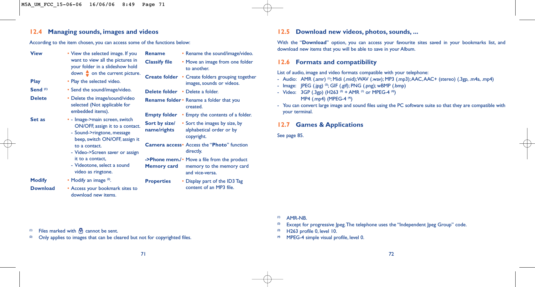 7212.5 Download new videos, photos, sounds, ...With the “Download” option, you can access your favourite sites saved in your bookmarks list, anddownload new items that you will be able to save in your Album.12.6 Formats and compatibilityList of audio, image and video formats compatible with your telephone:-Audio: AMR (.amr) (1);Midi (.mid);WAV (.wav); MP3 (.mp3);AAC,AAC+ (stereo) (.3gp, .m4a, .mp4)-Image: JPEG (.jpg) (2);GIF (.gif); PNG (.png); wBMP (.bmp)-Video: 3GP (.3gp) (H263 (3) + AMR (1) or MPEG-4 (4))MP4 (.mp4) (MPEG-4 (4))-You can convert large image and sound files using the PC software suite so that they are compatible withyour terminal.12.7 Games &amp; ApplicationsSee page 85.(1) AMR-NB.(2) Except for progressive Jpeg.The telephone uses the “Independent Jpeg Group” code.(3) H263 profile 0, level 10.(4) MPEG-4 simple visual profile, level 0.7112.4 Managing sounds, images and videosAccording to the item chosen, you can access some of the functions below:(1) Files marked with  cannot be sent.(2) Only applies to images that can be cleared but not for copyrighted files.View •View the selected image. If youwant to view all the pictures inyour folder in a slideshow holddown  on the current picture.Play •Play the selected video.Send (1) •Send the sound/image/video.Delete •Delete the image/sound/videoselected (Not applicable forembedded items).Set as •-Image-&gt;main screen, switchON/OFF, assign it to a contact.-Sound-&gt;ringtone, messagebeep, switch ON/OFF, assign itto a contact.-Video-&gt;Screen saver or assignit to a contact,-Videotone, select a soundvideo as ringtone.Modify •Modify an image (2).Download •Access your bookmark sites todownload new items.Rename •Rename the sound/image/video.Classify file •Move an image from one folderto another.Create folder •Create folders grouping togetherimages, sounds or videos.Delete folder •Delete a folder.Rename folder •Rename a folder that youcreated.Empty folder •Empty the contents of a folder.Sort by size/ •Sort the images by size, by name/rights alphabetical order or bycopyright.Camera access•Access the “Photo” functiondirectly.-&gt;Phone mem./ •Move a file from the product Memory card memory to the memory cardand vice-versa.Properties •Display part of the ID3 Tagcontent of an MP3 file.M5A_UM_FCC_15-06-06  16/06/06  8:49  Page 71