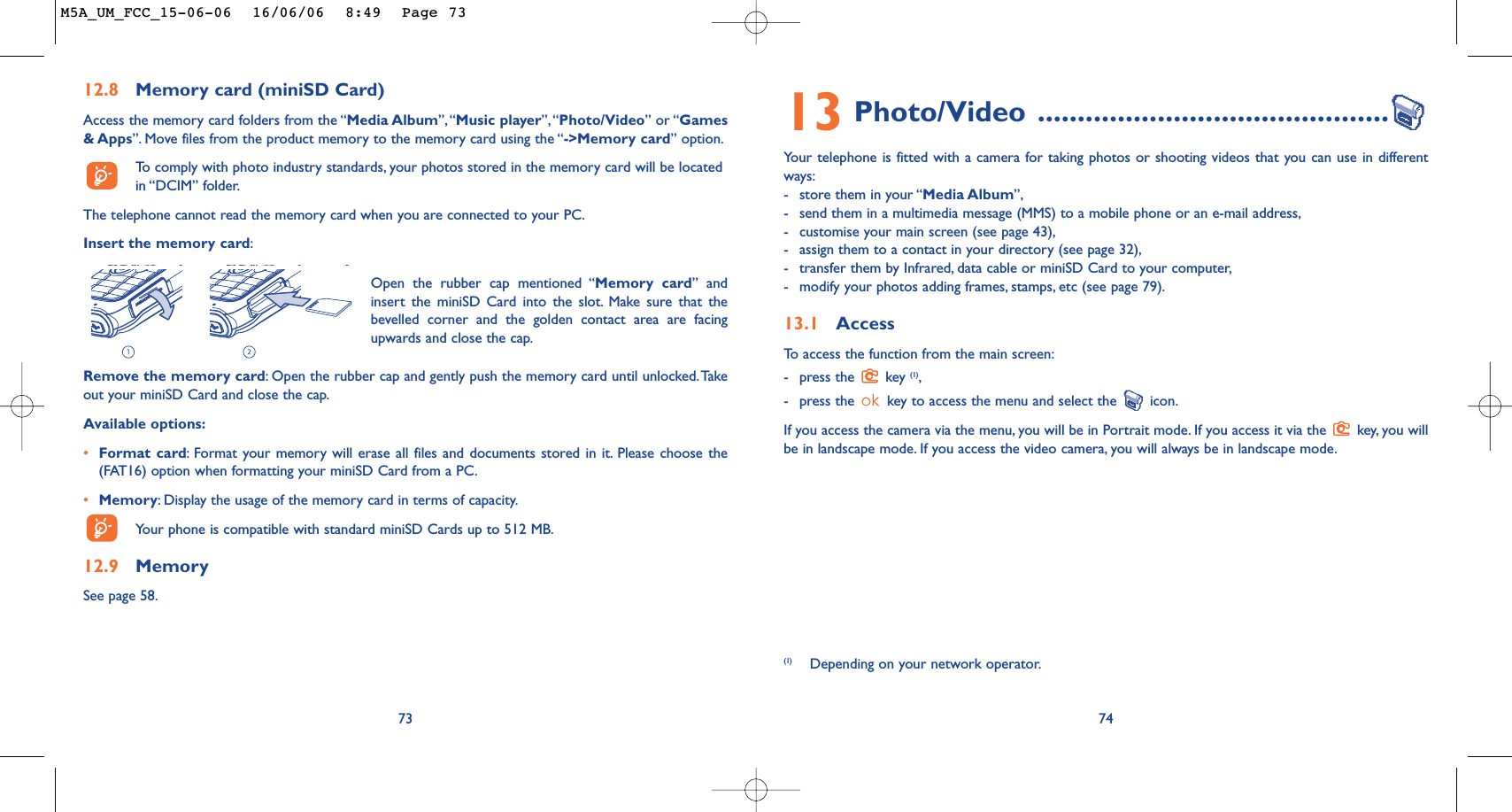 7413 Photo/Video ............................................Your telephone is fitted with a camera for taking photos or shooting videos that you can use in differentways:-store them in your “Media Album”,-send them in a multimedia message (MMS) to a mobile phone or an e-mail address,-customise your main screen (see page 43),-assign them to a contact in your directory (see page 32),-transfer them by Infrared, data cable or miniSD Card to your computer,-modify your photos adding frames, stamps, etc (see page 79).13.1 AccessTo   access the function from the main screen:-press the  key (1),-press the  key to access the menu and select the  icon.If you access the camera via the menu, you will be in Portrait mode. If you access it via the  key, you willbe in landscape mode. If you access the video camera, you will always be in landscape mode.(1) Depending on your network operator.12.8 Memory card (miniSD Card)Access the memory card folders from the “Media Album”, “Music player”,“Photo/Video” or “Games&amp; Apps”. Move files from the product memory to the memory card using the “-&gt;Memory card” option.To   comply with photo industry standards, your photos stored in the memory card will be locatedin “DCIM” folder.The telephone cannot read the memory card when you are connected to your PC.Insert the memory card:73Remove the memory card:Open the rubber cap and gently push the memory card until unlocked.Takeout your miniSD Card and close the cap.Available options:•Format card:Format your memory will erase all files and documents stored in it. Please choose the(FAT16) option when formatting your miniSD Card from a PC.•Memory:Display the usage of the memory card in terms of capacity.Your phone is compatible with standard miniSD Cards up to 512 MB.12.9 MemorySee page 58.Open the rubber cap mentioned “Memory card” andinsert the miniSD Card into the slot. Make sure that thebevelled corner and the golden contact area are facingupwards and close the cap.M5A_UM_FCC_15-06-06  16/06/06  8:49  Page 73