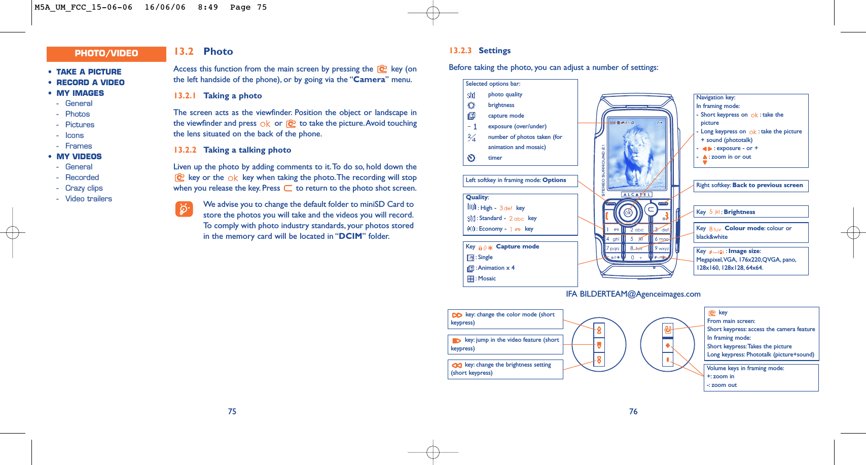 76Navigation key:In framing mode:-Short keypress on  : take thepicture-Long keypress on  : take the picture+ sound (phototalk)-:exposure - or +-:zoom in or outQuality::High -  key:Standard -  key:Economy -  keyKey  Capture mode:Single:Animation x 4:Mosaic Key : Brightness Key : Image size:Megapixel,VGA, 176x220,QVGA, pano,128x160, 128x128, 64x64.Left softkey in framing mode: Options13.2.3 SettingsBefore taking the photo, you can adjust a number of settings:keyFrom main screen:Short keypress: access the camera featureIn framing mode:Short keypress:Takes the pictureLong keypress: Phototalk (picture+sound)Volume keys in framing mode:+: zoom in-: zoom out Key  Colour mode:colour orblack&amp;whiteRight softkey: Back to previous screenSelected options bar:photo qualitybrightness capture modeexposure (over/under)number of photos taken (foranimation and mosaic)timer13.2 PhotoAccess this function from the main screen by pressing the  key (onthe left handside of the phone), or by going via the “Camera” menu.13.2.1 Taking a photoThe screen acts as the viewfinder. Position the object or landscape inthe viewfinder and press  or  to take the picture.Avoid touchingthe lens situated on the back of the phone.13.2.2 Taking a talking photoLiven up the photo by adding comments to it.To do so, hold down thekey or the  key when taking the photo.The recording will stopwhen you release the key. Press  to return to the photo shot screen.We advise you to change the default folder to miniSD Card tostore the photos you will take and the videos you will record.To   comply with photo industry standards, your photos storedin the memory card will be located in “DCIM” folder.75•TAKE A PICTURE•RECORD A VIDEO•MY IMAGES-General-Photos-Pictures-Icons-Frames•MY VIDEOS-General-Recorded-Crazy clips-Video trailersPHOTO/VIDEOIFA BILDERTEAM@Agenceimages.comkey: change the color mode (shortkeypress)key: change the brightness setting(short keypress)key: jump in the video feature (shortkeypress)M5A_UM_FCC_15-06-06  16/06/06  8:49  Page 75