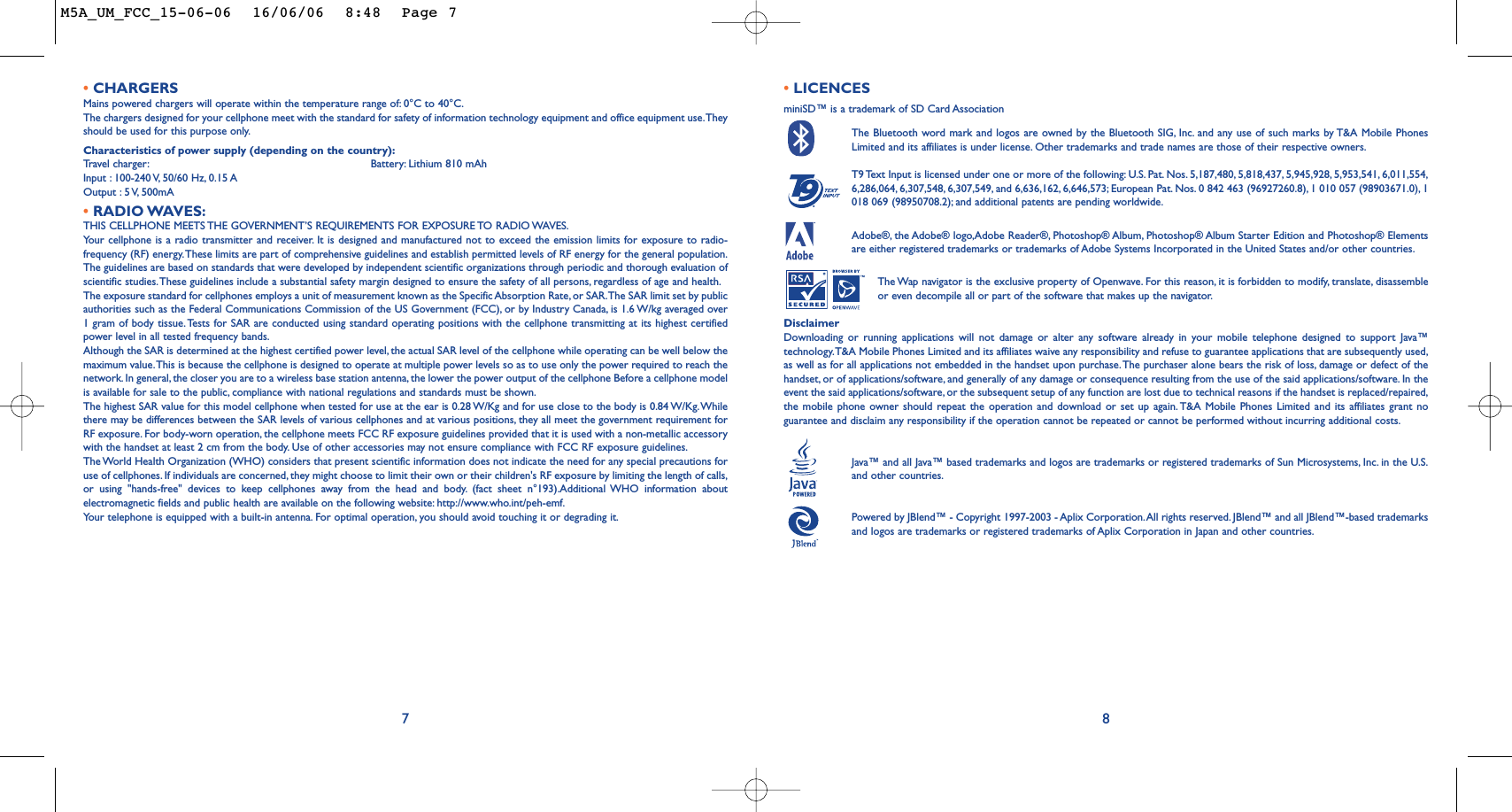 •LICENCES miniSD™ is a trademark of SD Card AssociationThe Bluetooth word mark and logos are owned by the Bluetooth SIG, Inc. and any use of such marks by T&amp;A Mobile PhonesLimited and its affiliates is under license. Other trademarks and trade names are those of their respective owners.T9 Text Input is licensed under one or more of the following: U.S. Pat. Nos. 5,187,480, 5,818,437, 5,945,928, 5,953,541, 6,011,554,6,286,064, 6,307,548, 6,307,549, and 6,636,162, 6,646,573; European Pat. Nos. 0 842 463 (96927260.8), 1 010 057 (98903671.0), 1018 069 (98950708.2); and additional patents are pending worldwide.Adobe®, the Adobe® logo,Adobe Reader®, Photoshop® Album, Photoshop® Album Starter Edition and Photoshop® Elementsare either registered trademarks or trademarks of Adobe Systems Incorporated in the United States and/or other countries.The Wap navigator is the exclusive property of Openwave. For this reason, it is forbidden to modify, translate, disassembleor even decompile all or part of the software that makes up the navigator.DisclaimerDownloading or running applications will not damage or alter any software already in your mobile telephone designed to support Java™technology.T&amp;A Mobile Phones Limited and its affiliates waive any responsibility and refuse to guarantee applications that are subsequently used,as well as for all applications not embedded in the handset upon purchase.The purchaser alone bears the risk of loss, damage or defect of thehandset, or of applications/software, and generally of any damage or consequence resulting from the use of the said applications/software. In theevent the said applications/software, or the subsequent setup of any function are lost due to technical reasons if the handset is replaced/repaired,the mobile phone owner should repeat the operation and download or set up again. T&amp;A Mobile Phones Limited and its affiliates grant noguarantee and disclaim any responsibility if the operation cannot be repeated or cannot be performed without incurring additional costs.Java™ and all Java™ based trademarks and logos are trademarks or registered trademarks of Sun Microsystems, Inc. in the U.S.and other countries.Powered by JBlend™ - Copyright 1997-2003 - Aplix Corporation.All rights reserved. JBlend™ and all JBlend™-based trademarksand logos are trademarks or registered trademarks of Aplix Corporation in Japan and other countries.®87•CHARGERSMains powered chargers will operate within the temperature range of: 0°C to 40°C.The chargers designed for your cellphone meet with the standard for safety of information technology equipment and office equipment use.Theyshould be used for this purpose only.Characteristics of power supply (depending on the country):Tr avel charger: Battery: Lithium 810 mAhInput : 100-240 V, 50/60 Hz, 0.15 AOutput : 5 V, 500mA •RADIO WAVES:THIS CELLPHONE MEETS THE GOVERNMENT’S REQUIREMENTS FOR EXPOSURE TO RADIO WAVES.Your cellphone is a radio transmitter and receiver. It is designed and manufactured not to exceed the emission limits for exposure to radio-frequency (RF) energy.These limits are part of comprehensive guidelines and establish permitted levels of RF energy for the general population.The guidelines are based on standards that were developed by independent scientific organizations through periodic and thorough evaluation ofscientific studies.These guidelines include a substantial safety margin designed to ensure the safety of all persons, regardless of age and health.The exposure standard for cellphones employs a unit of measurement known as the Specific Absorption Rate, or SAR.The SAR limit set by publicauthorities such as the Federal Communications Commission of the US Government (FCC), or by Industry Canada, is 1.6 W/kg averaged over1 gram of body tissue. Tests for SAR are conducted using standard operating positions with the cellphone transmitting at its highest certifiedpower level in all tested frequency bands.Although the SAR is determined at the highest certified power level, the actual SAR level of the cellphone while operating can be well below themaximum value.This is because the cellphone is designed to operate at multiple power levels so as to use only the power required to reach thenetwork. In general, the closer you are to a wireless base station antenna, the lower the power output of the cellphone Before a cellphone modelis available for sale to the public, compliance with national regulations and standards must be shown.The highest SAR value for this model cellphone when tested for use at the ear is 0.28 W/Kg and for use close to the body is 0.84 W/Kg.Whilethere may be differences between the SAR levels of various cellphones and at various positions, they all meet the government requirement forRF exposure. For body-worn operation, the cellphone meets FCC RF exposure guidelines provided that it is used with a non-metallic accessorywith the handset at least 2 cm from the body. Use of other accessories may not ensure compliance with FCC RF exposure guidelines.The World Health Organization (WHO) considers that present scientific information does not indicate the need for any special precautions foruse of cellphones. If individuals are concerned, they might choose to limit their own or their children&apos;s RF exposure by limiting the length of calls,or using &quot;hands-free&quot; devices to keep cellphones away from the head and body. (fact sheet n°193).Additional WHO information aboutelectromagnetic fields and public health are available on the following website: http://www.who.int/peh-emf.Your telephone is equipped with a built-in antenna. For optimal operation, you should avoid touching it or degrading it.M5A_UM_FCC_15-06-06  16/06/06  8:48  Page 7
