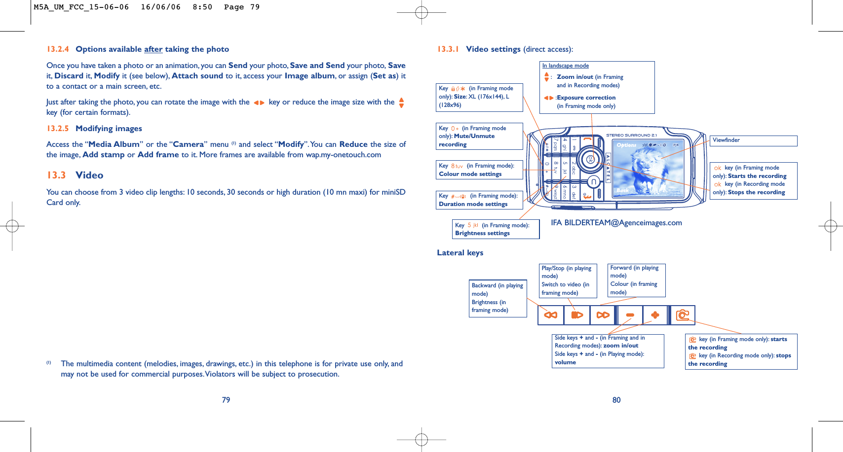 80Key  (in Framing mode):Brightness settings Key  (in Framing modeonly): Mute/UnmuterecordingIn landscape mode:Zoom in/out (in Framingand in Recording modes):Exposure correction(in Framing mode only)key (in Framing modeonly): Starts the recording key (in Recording modeonly): Stops the recording Key  (in Framing mode):Colour mode settings 13.3.1 Video settings (direct access):Key  (in Framing mode):Duration mode settingsViewfinderSide keys +and -(in Framing and inRecording modes): zoom in/out Side keys +and -(in Playing mode):volumekey (in Framing mode only): startsthe recordingkey (in Recording mode only): stopsthe recordingPlay/Stop (in playingmode)Switch to video (inframing mode)Key  (in Framing modeonly): Size:XL (176x144), L(128x96)Lateral keysBackward (in playingmode)Brightness (inframing mode)Forward (in playingmode)Colour (in framingmode)13.2.4 Options available after taking the photoOnce you have taken a photo or an animation, you can Send your photo, Save and Send your photo, Saveit, Discard it, Modify it (see below), Attach sound to it, access your Image album,or assign (Set as) itto a contact or a main screen, etc.Just after taking the photo, you can rotate the image with the  key or reduce the image size with the key (for certain formats).13.2.5 Modifying imagesAccess the “Media Album” or the “Camera” menu (1) and select “Modify”.You can Reduce the size ofthe image, Add stamp or Add frame to it. More frames are available from wap.my-onetouch.com13.3 VideoYou can choose from 3 video clip lengths: 10 seconds, 30 seconds or high duration (10 mn maxi) for miniSDCard only.79(1) The multimedia content (melodies, images, drawings, etc.) in this telephone is for private use only, andmay not be used for commercial purposes.Violators will be subject to prosecution.IFA BILDERTEAM@Agenceimages.comM5A_UM_FCC_15-06-06  16/06/06  8:50  Page 79