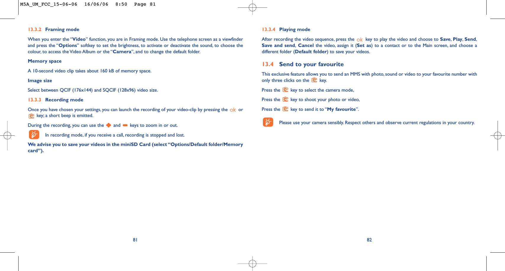 8213.3.4 Playing modeAfter recording the video sequence, press the  key to play the video and choose to Save,Play,Send,Save and send,Cancel the video, assign it (Set as) to a contact or to the Main screen, and choose adifferent folder (Default folder) to save your videos.13.4 Send to your favouriteThis exclusive feature allows you to send an MMS with photo, sound or video to your favourite number withonly three clicks on the  key.Press the  key to select the camera mode,Press the  key to shoot your photo or video,Press the  key to send it to “My favourite”.Please use your camera sensibly. Respect others and observe current regulations in your country.8113.3.2 Framing modeWhen you enter the “Video” function, you are in Framing mode. Use the telephone screen as a viewfinderand press the “Options” softkey to set the brightness, to activate or deactivate the sound, to choose thecolour, to access the Video Album or the “Camera”, and to change the default folder.Memory space A 10-second video clip takes about 160 kB of memory space.Image sizeSelect between QCIF (176x144) and SQCIF (128x96) video size.13.3.3 Recording modeOnce you have chosen your settings, you can launch the recording of your video-clip by pressing the  orkey; a short beep is emitted.During the recording, you can use the  and  keys to zoom in or out.In recording mode, if you receive a call, recording is stopped and lost.We advise you to save your videos in the miniSD Card (select “Options/Default folder/Memorycard”).M5A_UM_FCC_15-06-06  16/06/06  8:50  Page 81
