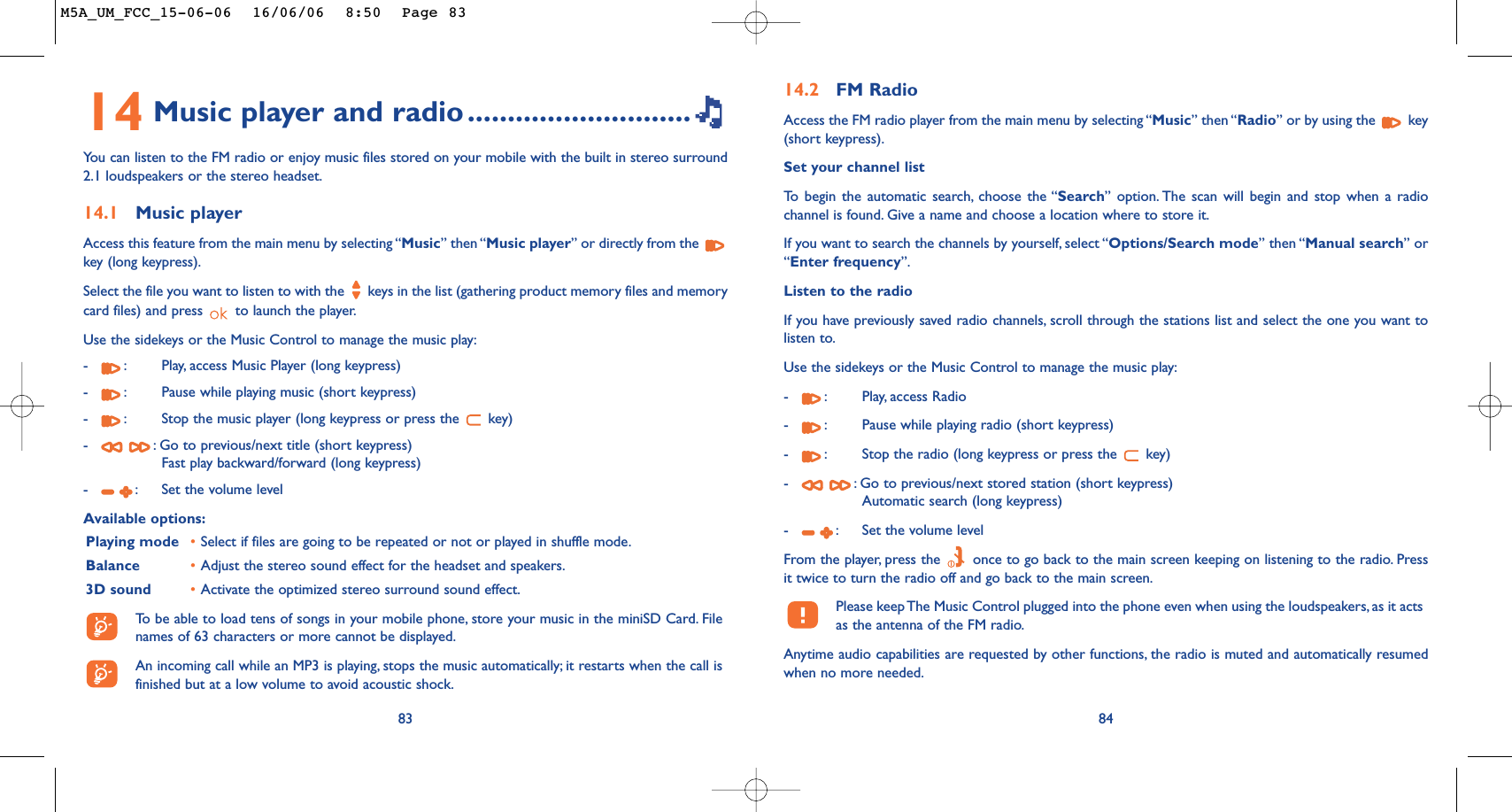 14 Music player and radio ............................You can listen to the FM radio or enjoy music files stored on your mobile with the built in stereo surround2.1 loudspeakers or the stereo headset.14.1 Music playerAccess this feature from the main menu by selecting “Music” then “Music player” or directly from the key (long keypress).Select the file you want to listen to with the  keys in the list (gathering product memory files and memorycard files) and press  to launch the player.Use the sidekeys or the Music Control to manage the music play:-:Play, access Music Player (long keypress)-:Pause while playing music (short keypress)-:Stop the music player (long keypress or press the  key)-:Go to previous/next title (short keypress)Fast play backward/forward (long keypress)-:Set the volume levelAvailable options:Playing mode •Select if files are going to be repeated or not or played in shuffle mode.Balance •Adjust the stereo sound effect for the headset and speakers.3D sound •Activate the optimized stereo surround sound effect.To   be able to load tens of songs in your mobile phone, store your music in the miniSD Card. Filenames of 63 characters or more cannot be displayed.An incoming call while an MP3 is playing, stops the music automatically; it restarts when the call isfinished but at a low volume to avoid acoustic shock.8314.2 FM RadioAccess the FM radio player from the main menu by selecting “Music” then “Radio” or by using the  key(short keypress).Set your channel listTo   begin the automatic search, choose the “Search” option. The scan will begin and stop when a radiochannel is found. Give a name and choose a location where to store it.If you want to search the channels by yourself, select “Options/Search mode” then “Manual search” or“Enter frequency”.Listen to the radioIf you have previously saved radio channels, scroll through the stations list and select the one you want tolisten to.Use the sidekeys or the Music Control to manage the music play:-:Play, access Radio-:Pause while playing radio (short keypress)-:Stop the radio (long keypress or press the  key)-:Go to previous/next stored station (short keypress)Automatic search (long keypress)-:Set the volume levelFrom the player, press the  once to go back to the main screen keeping on listening to the radio. Pressit twice to turn the radio off and go back to the main screen.Please keep The Music Control plugged into the phone even when using the loudspeakers, as it actsas the antenna of the FM radio.Anytime audio capabilities are requested by other functions, the radio is muted and automatically resumedwhen no more needed.84M5A_UM_FCC_15-06-06  16/06/06  8:50  Page 83