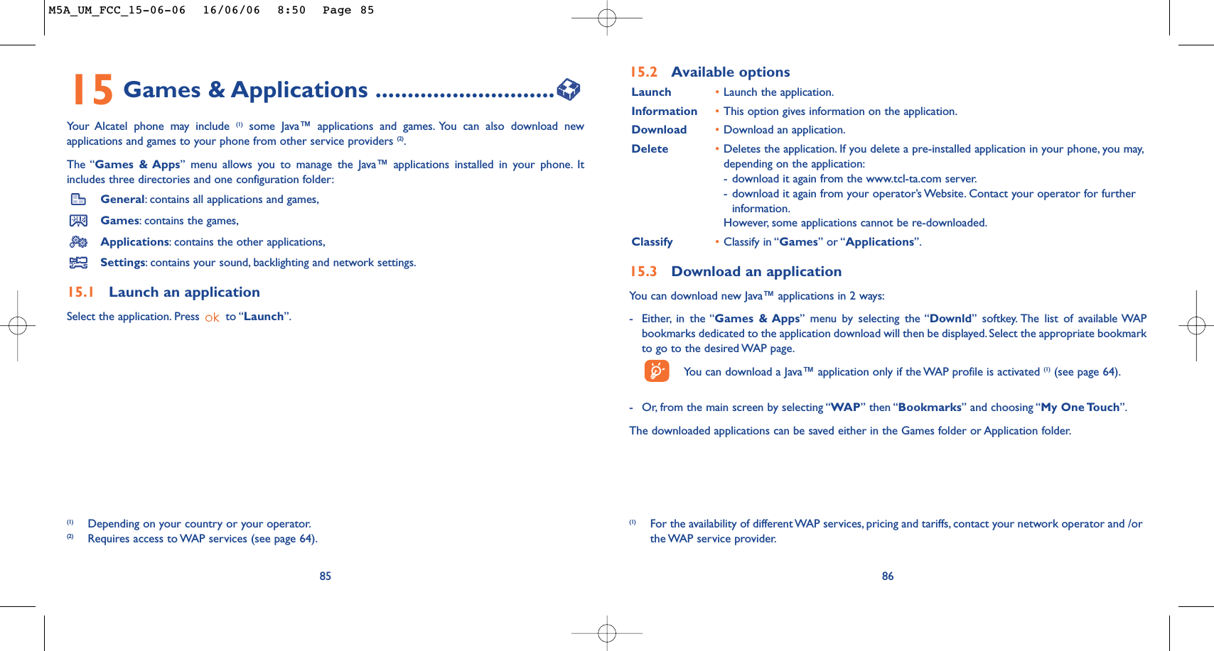 86(1) For the availability of different WAP services, pricing and tariffs, contact your network operator and /orthe WAP  service  provider.15.2 Available optionsLaunch •Launch the application.Information •This option gives information on the application.Download •Download an application.Delete •Deletes the application. If you delete a pre-installed application in your phone, you may,depending on the application:-download it again from the www.tcl-ta.com server.-download it again from your operator’s Website. Contact your operator for furtherinformation.However, some applications cannot be re-downloaded.Classify •Classify in “Games” or “Applications”.15.3 Download an applicationYou can download new Java™ applications in 2 ways:-Either, in the “Games &amp; Apps” menu by selecting the “Downld” softkey. The list of available WAPbookmarks dedicated to the application download will then be displayed. Select the appropriate bookmarkto go to the desired WAP page.You can download a Java™ application only if the WAP profile is activated (1) (see page 64).-Or, from the main screen by selecting “WAP” then “Bookmarks” and choosing “My One Touch”.The downloaded applications can be saved either in the Games folder or Application folder.8515 Games &amp; Applications ............................Your Alcatel phone may include (1) some Java™ applications and games. You can also download newapplications and games to your phone from other service providers (2).The “Games &amp; Apps” menu allows you to manage the Java™ applications installed in your phone. Itincludes three directories and one configuration folder:General:contains all applications and games,Games:contains the games,Applications:contains the other applications,Settings:contains your sound, backlighting and network settings.15.1 Launch an applicationSelect the application. Press  to “Launch”.(1) Depending on your country or your operator.(2) Requires access to WAP services (see page 64).M5A_UM_FCC_15-06-06  16/06/06  8:50  Page 85
