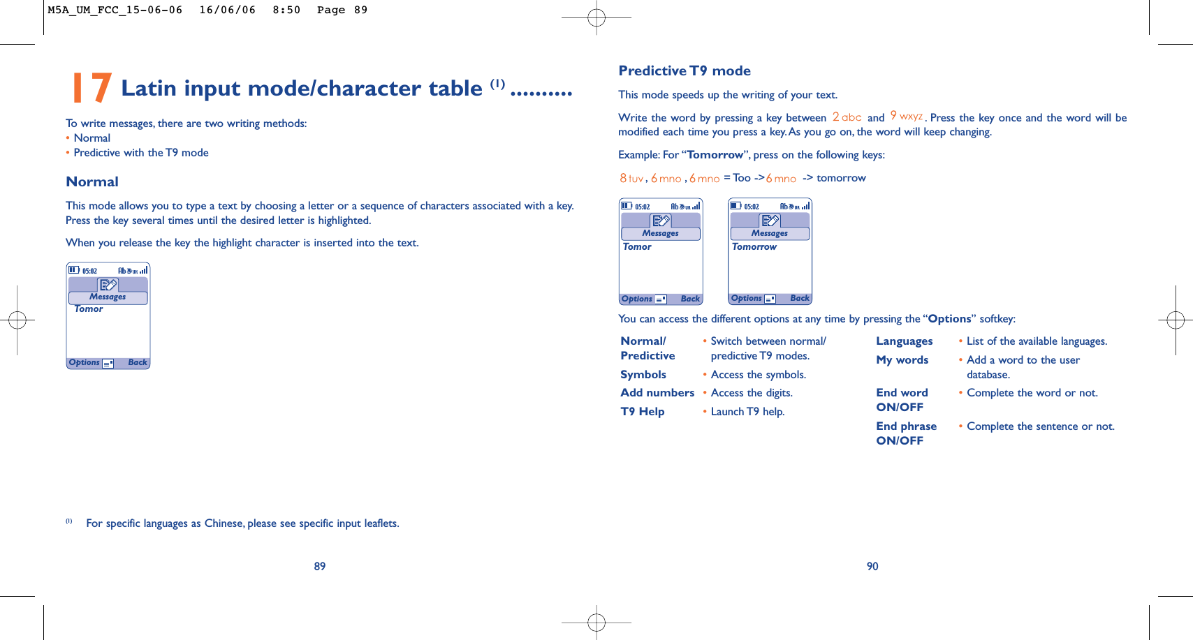 Predictive T9  modeThis mode speeds up the writing of your text.Write the word by pressing a key between  and  . Press the key once and the word will bemodified each time you press a key. As you go on, the word will keep changing.Example: For “Tomorrow”, press on the following keys:,,= Too -&gt;  -&gt; tomorrow90MessagesTomorMessagesTomorrowYou can access the different options at any time by pressing the “Options” softkey:Normal/ •Switch between normal/ Predictive predictive T9 modes.Symbols •Access the symbols.Add numbers •Access the digits.T9 Help •Launch T9  help.Languages •List of the available languages.My words •Add a word to the userdatabase.End word •Complete the word or not.ON/OFFEnd phrase •Complete the sentence or not.ON/OFFOptions BackOptions Back17 Latin input mode/character table (1) ..........To   write messages, there are two writing methods:•Normal •Predictive with the T9 modeNormalThis mode allows you to type a text by choosing a letter or a sequence of characters associated with a key.Press the key several times until the desired letter is highlighted.When you release the key the highlight character is inserted into the text.89MessagesTomor(1) For specific languages as Chinese, please see specific input leaflets.Options BackM5A_UM_FCC_15-06-06  16/06/06  8:50  Page 89