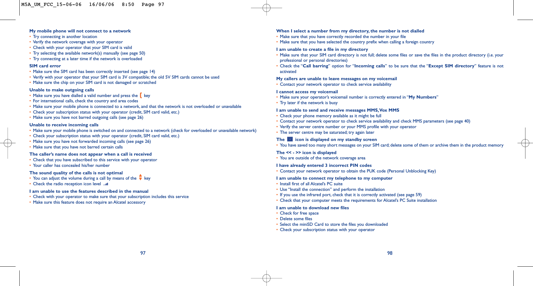 When I select a number from my directory, the number is not dialled•Make sure that you have correctly recorded the number in your file•Make sure that you have selected the country prefix when calling a foreign countryI am unable to create a file in my directory•Make sure that your SIM card directory is not full; delete some files or save the files in the product directory (i.e. yourprofessional or personal directories)•Check the “Call barring” option for “Incoming calls” to be sure that the “Except SIM directory” feature is notactivatedMy callers are unable to leave messages on my voicemail•Contact your network operator to check service availabilityI cannot access my voicemail•Make sure your operator’s voicemail number is correctly entered in “My Numbers”•Tr y later if the network is busyI am unable to send and receive messages MMS,Vox MMS•Check your phone memory available as it might be full•Contact your network operator to check service availability and check MMS parameters (see page 40)•Verify the server centre number or your MMS profile with your operator•The server centre may be saturated; try again laterThe  icon is displayed on my standby screen•You have saved too many short messages on your SIM card; delete some of them or archive them in the product memoryThe &lt;&lt; - &gt;&gt; icon is displayed•You are outside of the network coverage areaI have already entered 3 incorrect PIN codes•Contact your network operator to obtain the PUK code (Personal Unblocking Key)I am unable to connect my telephone to my computer•Install first of all Alcatel’s PC suite•Use “Install the connection” and perform the installation•If you use the infrared port, check that it is correctly activated (see page 59)•Check that your computer meets the requirements for Alcatel’s PC Suite installationI am unable to download new files•Check for free space•Delete some files•Select the miniSD Card to store the files you downloaded•Check your subscription status with your operator98My mobile phone will not connect to a network•Tr y connecting in another location•Verify the network coverage with your operator•Check with your operator that your SIM card is valid•Tr y selecting the available network(s) manually (see page 50)•Tr y connecting at a later time if the network is overloadedSIM card error•Make sure the SIM card has been correctly inserted (see page 14)•Verify with your operator that your SIM card is 3V compatible; the old 5V SIM cards cannot be used•Make sure the chip on your SIM card is not damaged or scratchedUnable to make outgoing calls•Make sure you have dialled a valid number and press the  key•For international calls, check the country and area codes•Make sure your mobile phone is connected to a network, and that the network is not overloaded or unavailable•Check your subscription status with your operator (credit, SIM card valid, etc.)•Make sure you have not barred outgoing calls (see page 26)Unable to receive incoming calls•Make sure your mobile phone is switched on and connected to a network (check for overloaded or unavailable network)•Check your subscription status with your operator (credit, SIM card valid, etc.)•Make sure you have not forwarded incoming calls (see page 26)•Make sure that you have not barred certain callsThe caller’s name does not appear when a call is received•Check that you have subscribed to this service with your operator•Your caller has concealed his/her numberThe sound quality of the calls is not optimal•Yo u can adjust the volume during a call by means of the  key•Check the radio reception icon level I am unable to use the features described in the manual•Check with your operator to make sure that your subscription includes this service•Make sure this feature does not require an Alcatel accessory97M5A_UM_FCC_15-06-06  16/06/06  8:50  Page 97