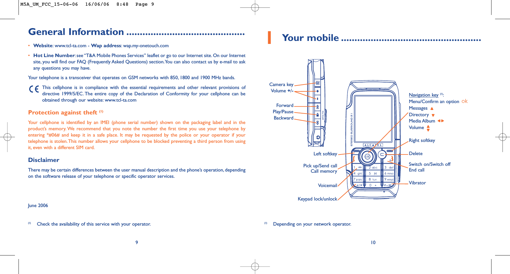 1Your mobile ....................................................10DeleteVoicemailSwitch on/Switch offEnd callKeypad lock/unlockLeft softkeyRight softkeyPick up/Send callCall memoryNavigation key(1):Menu/Confirm an option Messages Directory Media Album Volume Vibrator(1) Depending on your network operator.Camera key Volume +/-General Information ............................................•Website:www.tcl-ta.com - Wap address:wap.my-onetouch.com•Hot Line Number:see “T&amp;A Mobile Phones Services” leaflet or go to our Internet site. On our Internetsite, you will find our FAQ (Frequently Asked Questions) section.You can also contact us by e-mail to askany questions you may have.Your telephone is a transceiver that operates on GSM networks with 850, 1800 and 1900 MHz bands.This cellphone is in compliance with the essential requirements and other relevant provisions ofdirective 1999/5/EC. The entire copy of the Declaration of Conformity for your cellphone can beobtained through our website: www.tcl-ta.comProtection against theft (1)Your cellphone is identified by an IMEI (phone serial number) shown on the packaging label and in theproduct’s memory. We recommend that you note the number the first time you use your telephone byentering *#06# and keep it in a safe place. It may be requested by the police or your operator if yourtelephone is stolen.This number allows your cellphone to be blocked preventing a third person from usingit, even with a different SIM card.DisclaimerThere may be certain differences between the user manual description and the phone’s operation, dependingon the software release of your telephone or specific operator services.June 20069Forward Play/PauseBackward(1) Check the availability of this service with your operator.M5A_UM_FCC_15-06-06  16/06/06  8:48  Page 9