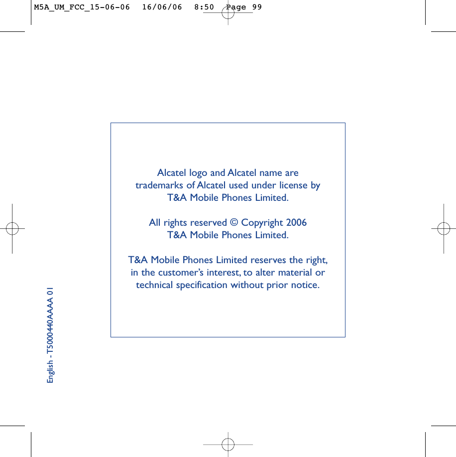 English - T5000440AAAA 01Alcatel logo and Alcatel name are trademarks of Alcatel used under license by T&amp;A Mobile Phones Limited.All rights reserved © Copyright 2006 T&amp;A Mobile Phones Limited.T&amp;A Mobile Phones Limited reserves the right,in the customer’s interest, to alter material ortechnical specification without prior notice.M5A_UM_FCC_15-06-06  16/06/06  8:50  Page 99